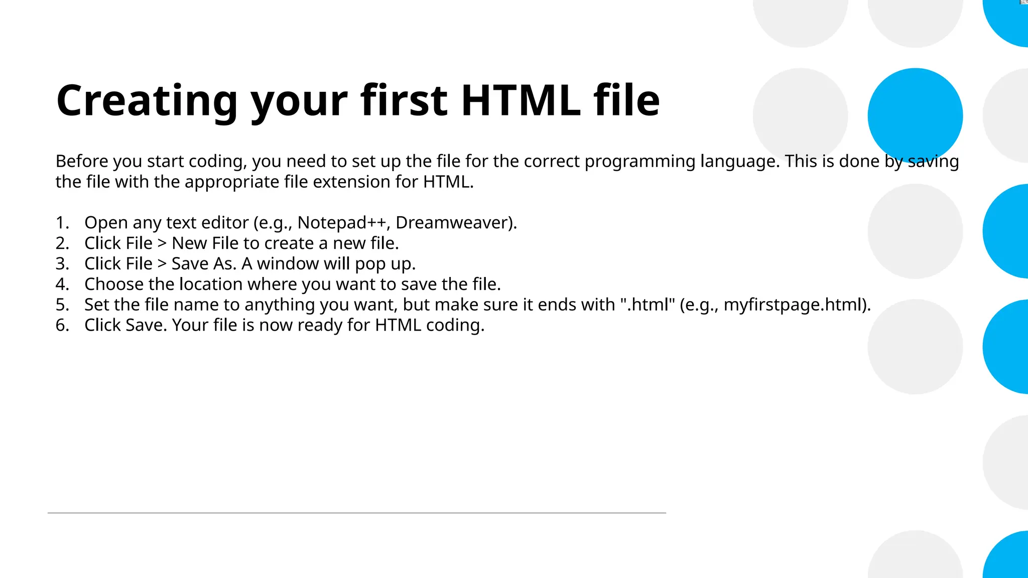 Creating your first HTML file
Before you start coding, you need to set up the file for the correct programming language. This is done by saving
the file with the appropriate file extension for HTML.
1. Open any text editor (e.g., Notepad++, Dreamweaver).
2. Click File > New File to create a new file.
3. Click File > Save As. A window will pop up.
4. Choose the location where you want to save the file.
5. Set the file name to anything you want, but make sure it ends with ".html" (e.g., myfirstpage.html).
6. Click Save. Your file is now ready for HTML coding.
 