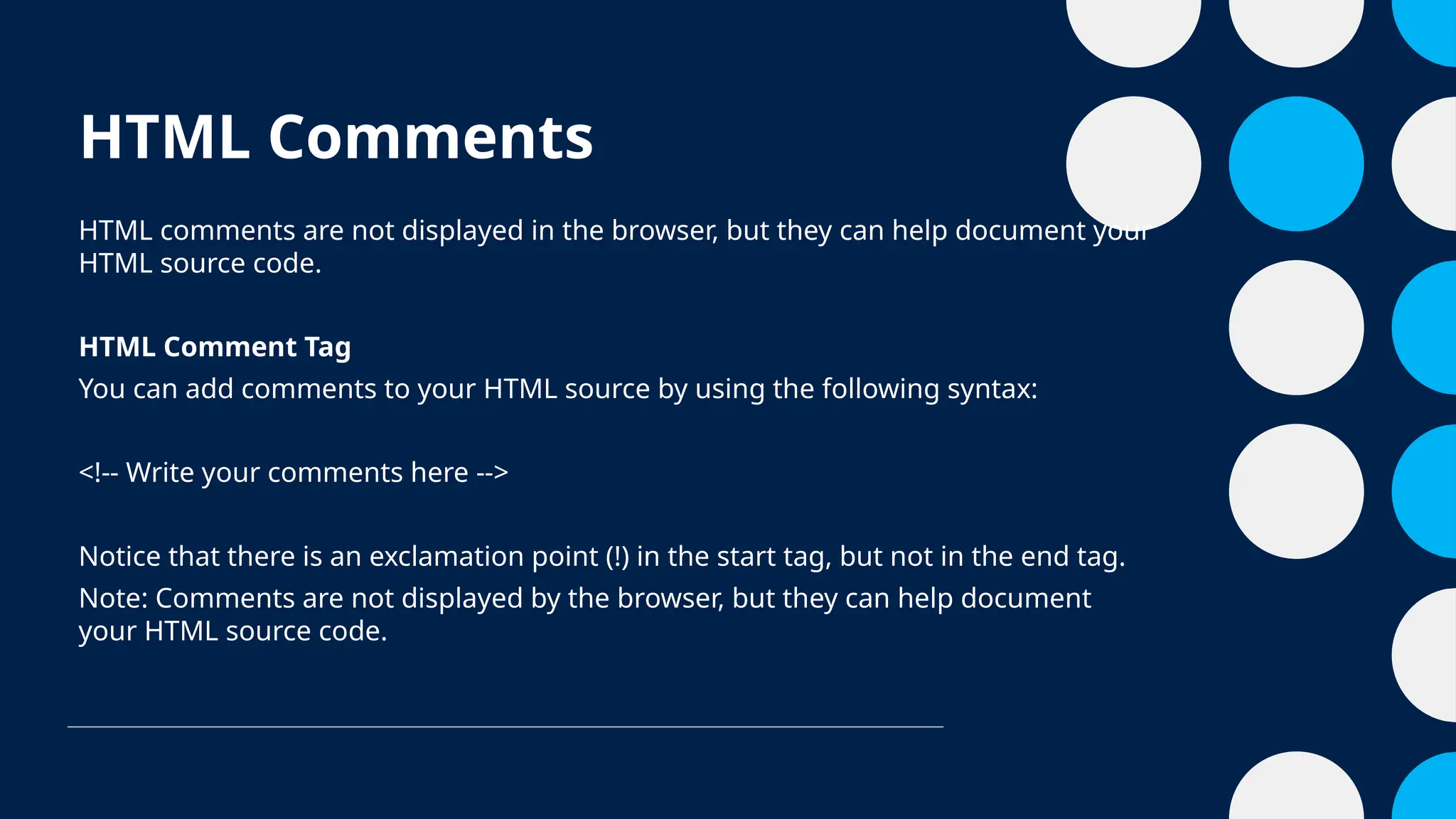 HTML Comments
HTML comments are not displayed in the browser, but they can help document your
HTML source code.
HTML Comment Tag
You can add comments to your HTML source by using the following syntax:
<!-- Write your comments here -->
Notice that there is an exclamation point (!) in the start tag, but not in the end tag.
Note: Comments are not displayed by the browser, but they can help document
your HTML source code.
 