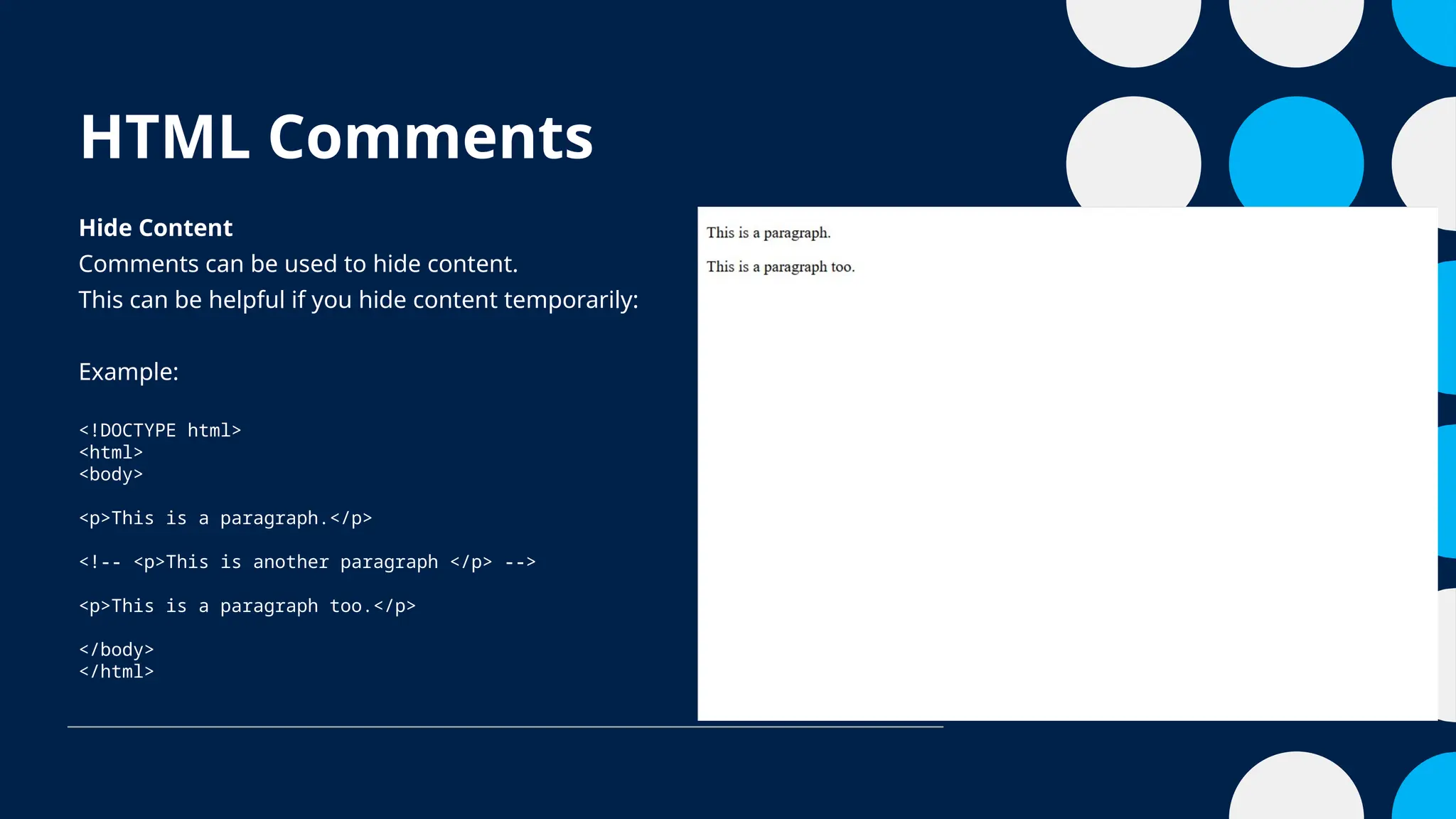 HTML Comments
Hide Content
Comments can be used to hide content.
This can be helpful if you hide content temporarily:
Example:
<!DOCTYPE html>
<html>
<body>
<p>This is a paragraph.</p>
<!-- <p>This is another paragraph </p> -->
<p>This is a paragraph too.</p>
</body>
</html>
 