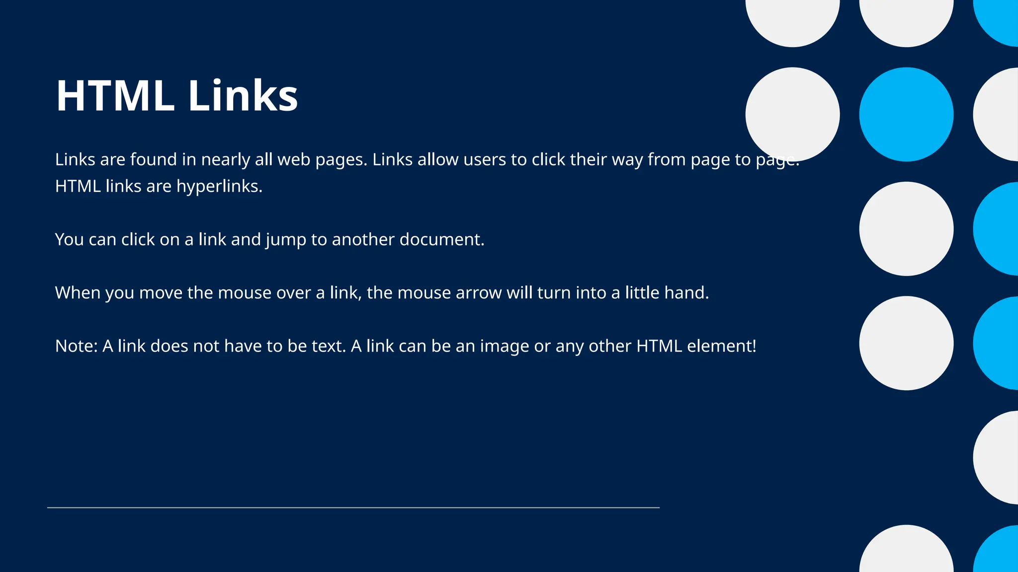 HTML Links
Links are found in nearly all web pages. Links allow users to click their way from page to page.
HTML links are hyperlinks.
You can click on a link and jump to another document.
When you move the mouse over a link, the mouse arrow will turn into a little hand.
Note: A link does not have to be text. A link can be an image or any other HTML element!
 