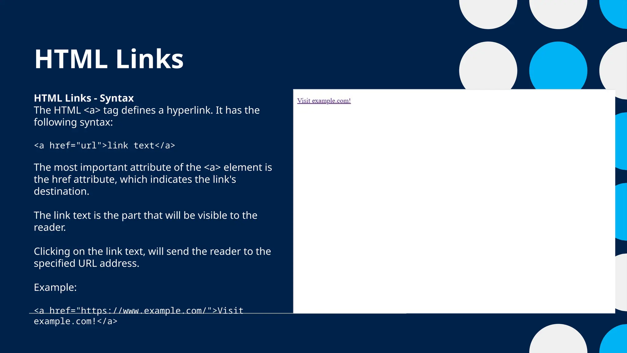 HTML Links
HTML Links - Syntax
The HTML <a> tag defines a hyperlink. It has the
following syntax:
<a href="url">link text</a>
The most important attribute of the <a> element is
the href attribute, which indicates the link's
destination.
The link text is the part that will be visible to the
reader.
Clicking on the link text, will send the reader to the
specified URL address.
Example:
<a href="https://www.example.com/">Visit
example.com!</a>
 