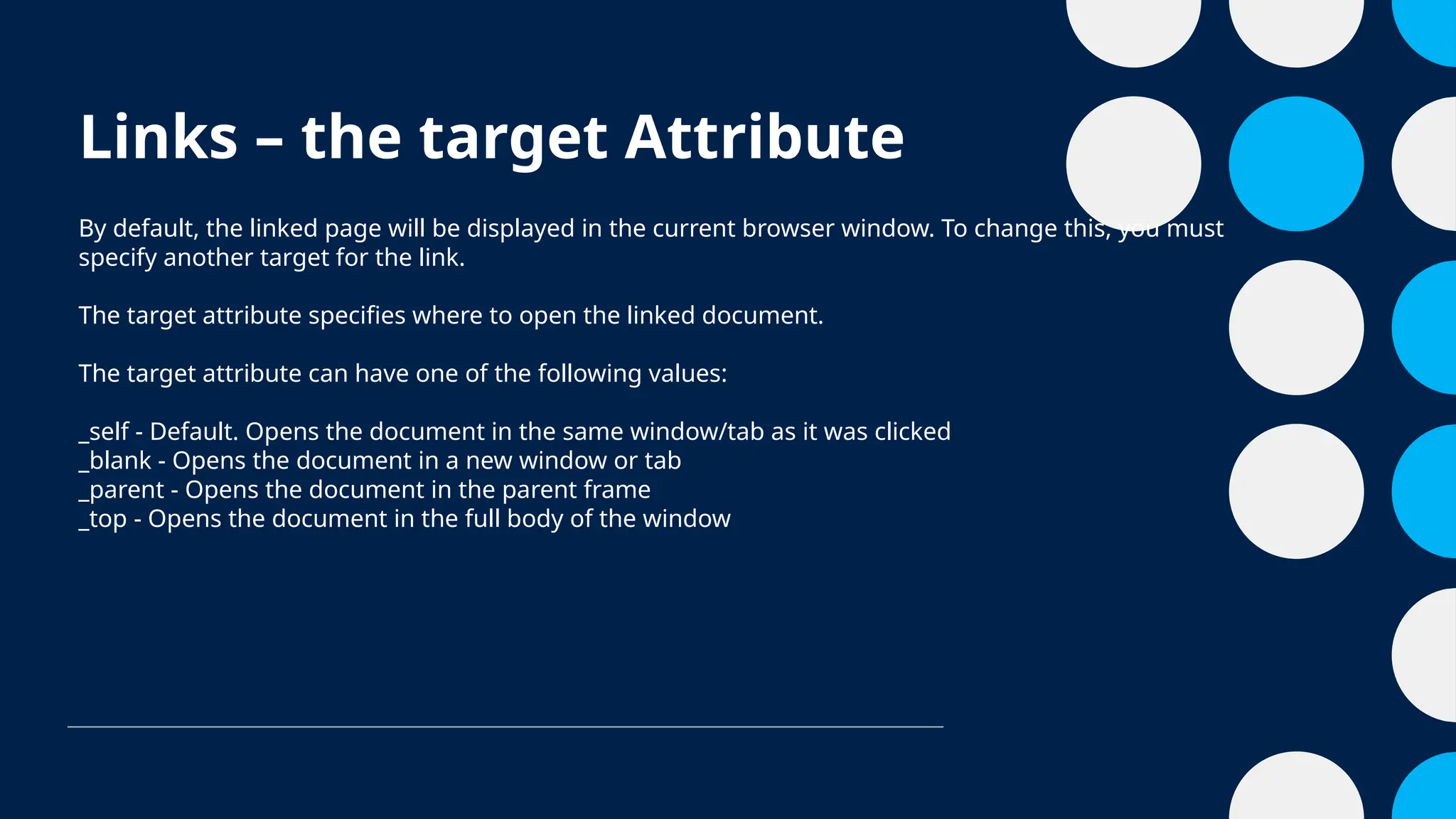 Links – the target Attribute
By default, the linked page will be displayed in the current browser window. To change this, you must
specify another target for the link.
The target attribute specifies where to open the linked document.
The target attribute can have one of the following values:
_self - Default. Opens the document in the same window/tab as it was clicked
_blank - Opens the document in a new window or tab
_parent - Opens the document in the parent frame
_top - Opens the document in the full body of the window
 
