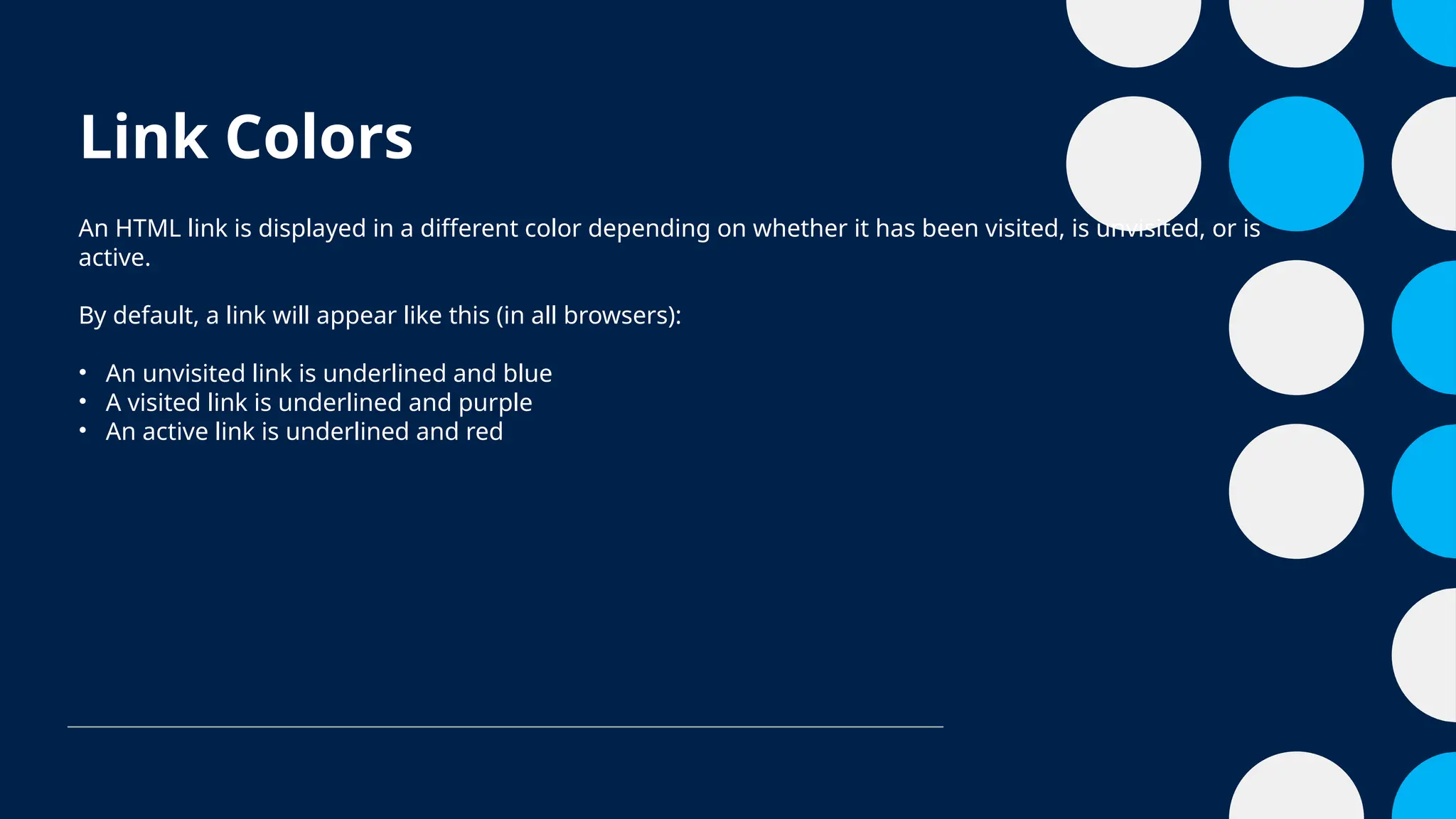Link Colors
An HTML link is displayed in a different color depending on whether it has been visited, is unvisited, or is
active.
By default, a link will appear like this (in all browsers):
• An unvisited link is underlined and blue
• A visited link is underlined and purple
• An active link is underlined and red
 