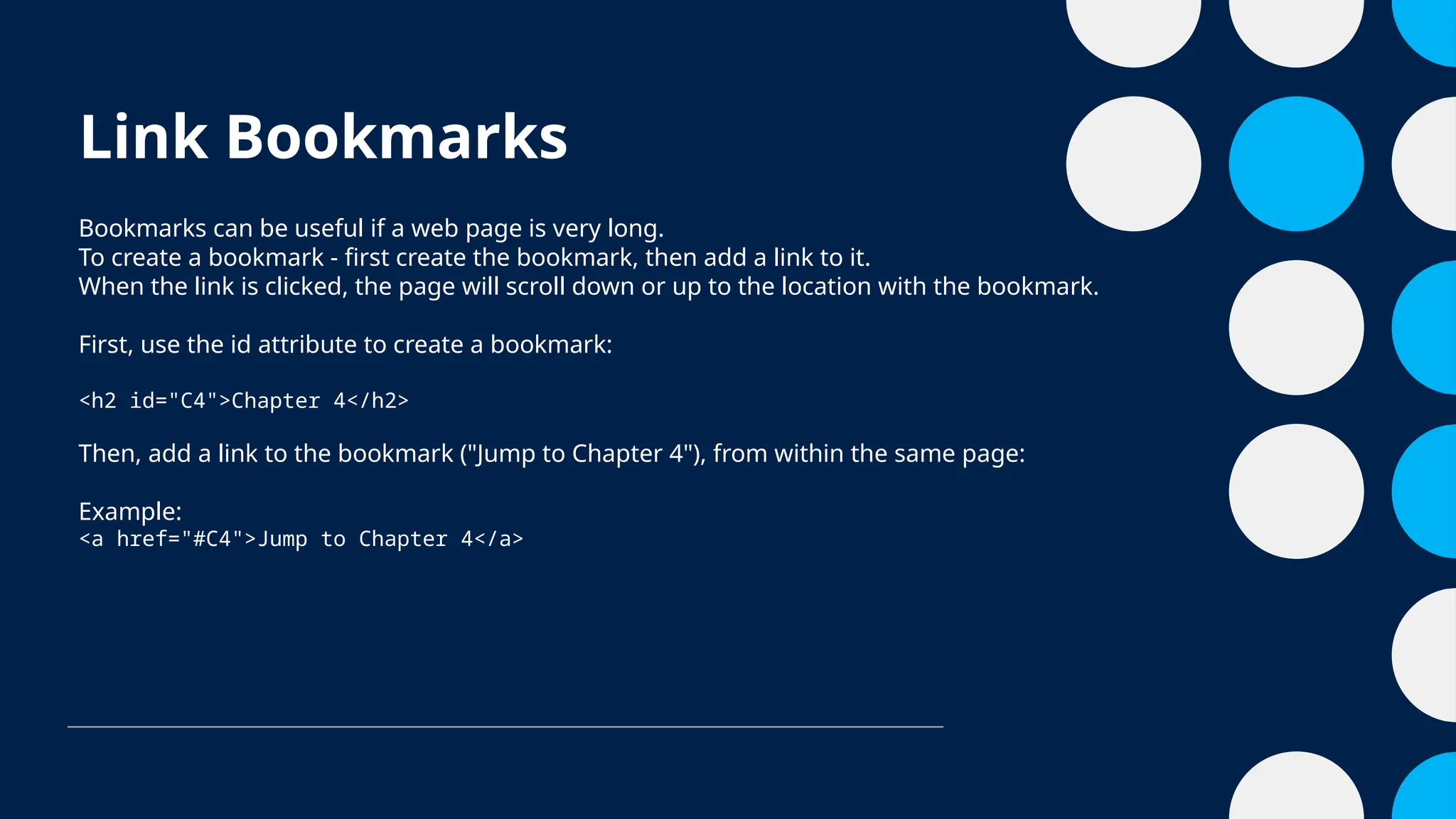 Link Bookmarks
Bookmarks can be useful if a web page is very long.
To create a bookmark - first create the bookmark, then add a link to it.
When the link is clicked, the page will scroll down or up to the location with the bookmark.
First, use the id attribute to create a bookmark:
<h2 id="C4">Chapter 4</h2>
Then, add a link to the bookmark ("Jump to Chapter 4"), from within the same page:
Example:
<a href="#C4">Jump to Chapter 4</a>
 