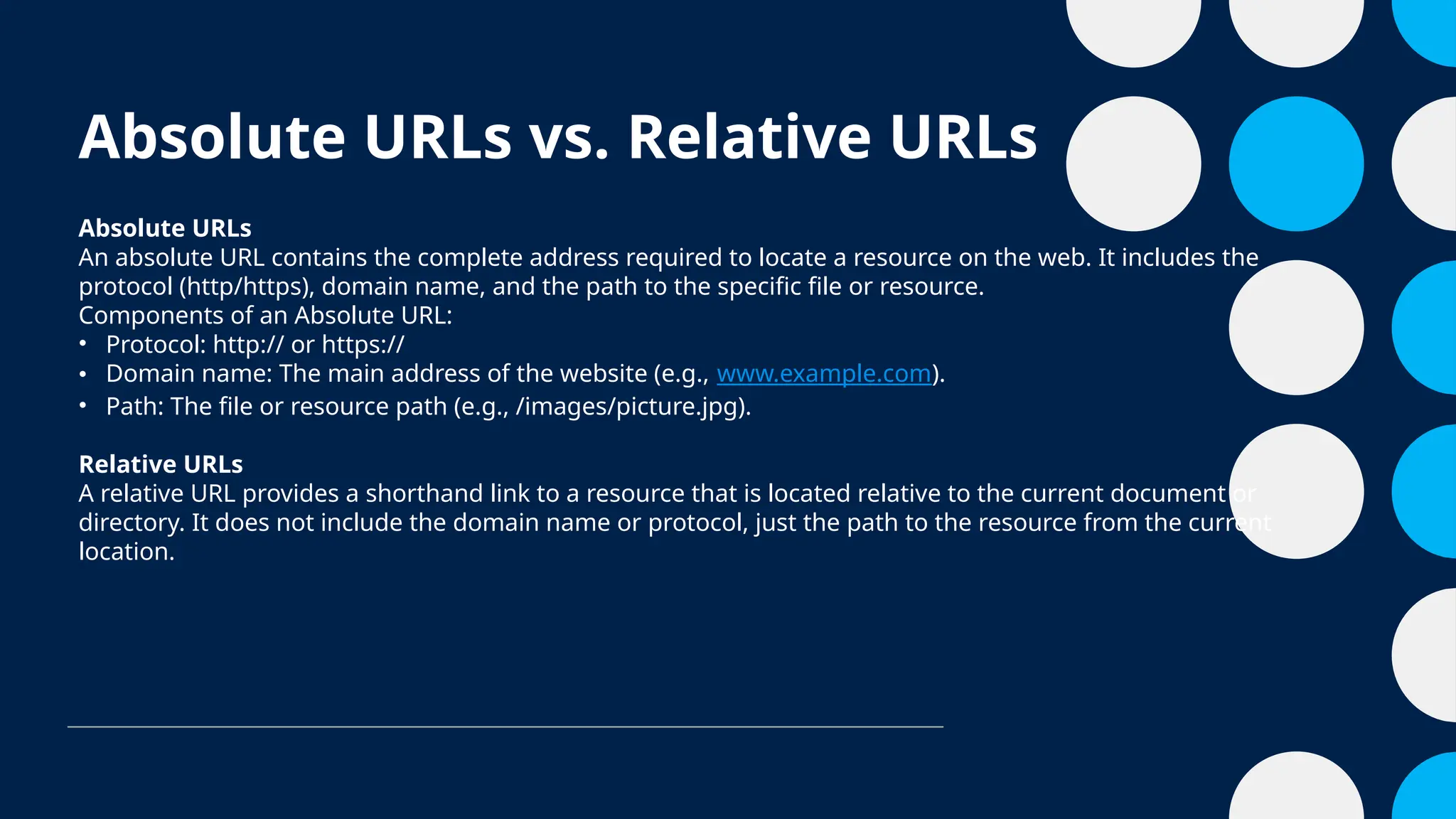 Absolute URLs vs. Relative URLs
Absolute URLs
An absolute URL contains the complete address required to locate a resource on the web. It includes the
protocol (http/https), domain name, and the path to the specific file or resource.
Components of an Absolute URL:
• Protocol: http:// or https://
• Domain name: The main address of the website (e.g., www.example.com).
• Path: The file or resource path (e.g., /images/picture.jpg).
Relative URLs
A relative URL provides a shorthand link to a resource that is located relative to the current document or
directory. It does not include the domain name or protocol, just the path to the resource from the current
location.
 