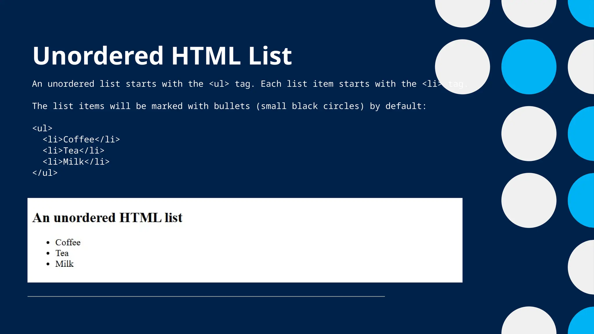 Unordered HTML List
An unordered list starts with the <ul> tag. Each list item starts with the <li> tag.
The list items will be marked with bullets (small black circles) by default:
<ul>
<li>Coffee</li>
<li>Tea</li>
<li>Milk</li>
</ul>
 