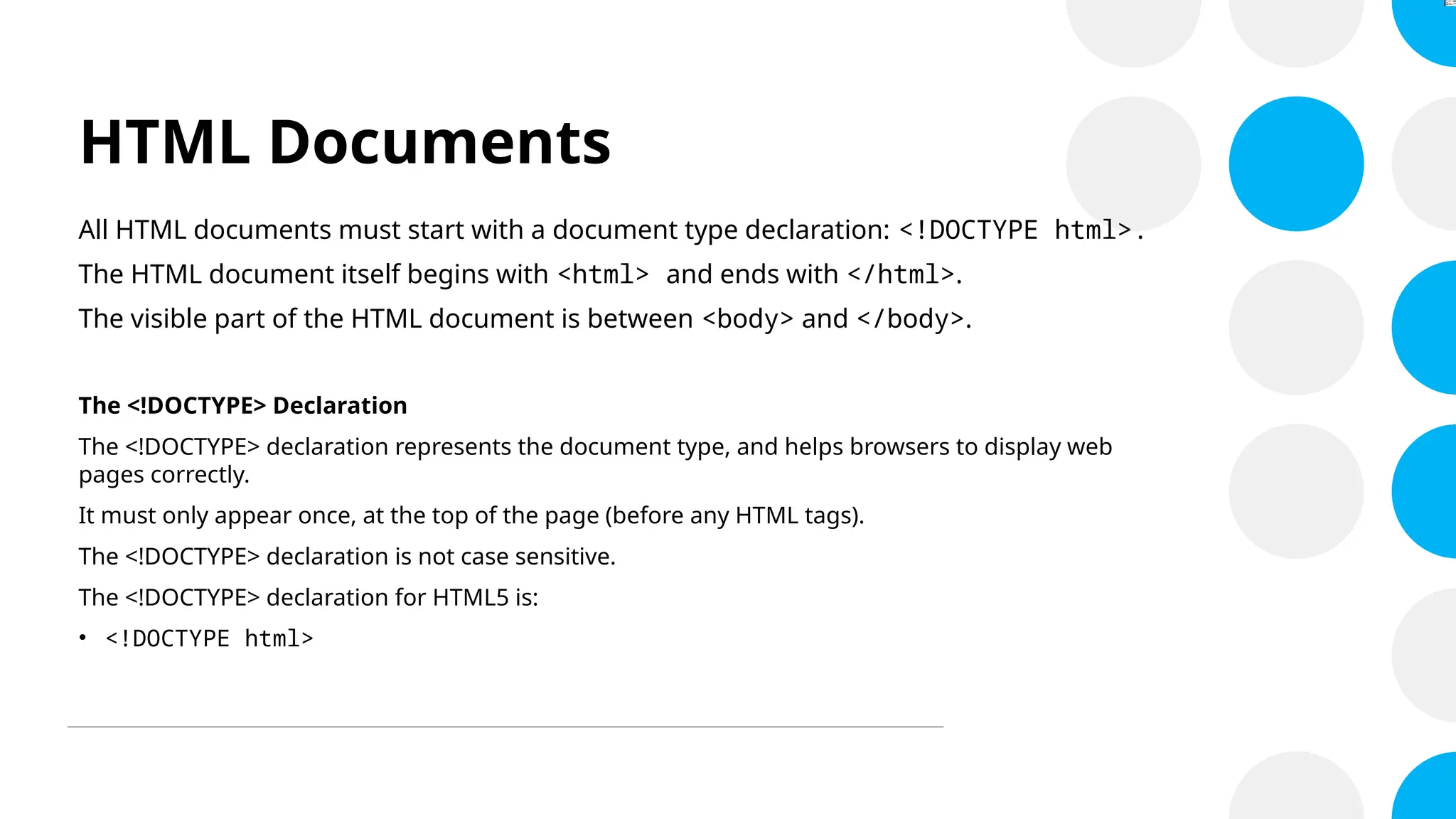 HTML Documents
All HTML documents must start with a document type declaration: <!DOCTYPE html>.
The HTML document itself begins with <html> and ends with </html>.
The visible part of the HTML document is between <body> and </body>.
The <!DOCTYPE> Declaration
The <!DOCTYPE> declaration represents the document type, and helps browsers to display web
pages correctly.
It must only appear once, at the top of the page (before any HTML tags).
The <!DOCTYPE> declaration is not case sensitive.
The <!DOCTYPE> declaration for HTML5 is:
• <!DOCTYPE html>
 