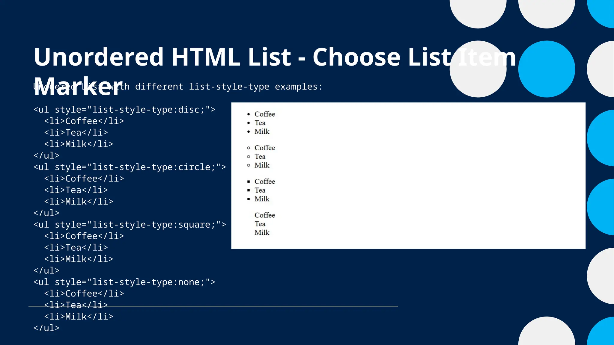 Unordered HTML List - Choose List Item
Marker
Unodered List with different list-style-type examples:
<ul style="list-style-type:disc;">
<li>Coffee</li>
<li>Tea</li>
<li>Milk</li>
</ul>
<ul style="list-style-type:circle;">
<li>Coffee</li>
<li>Tea</li>
<li>Milk</li>
</ul>
<ul style="list-style-type:square;">
<li>Coffee</li>
<li>Tea</li>
<li>Milk</li>
</ul>
<ul style="list-style-type:none;">
<li>Coffee</li>
<li>Tea</li>
<li>Milk</li>
</ul>
 