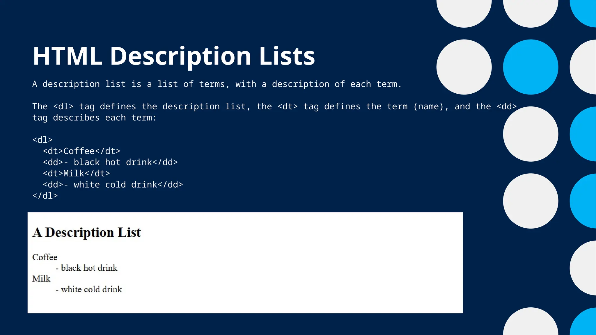 HTML Description Lists
A description list is a list of terms, with a description of each term.
The <dl> tag defines the description list, the <dt> tag defines the term (name), and the <dd>
tag describes each term:
<dl>
<dt>Coffee</dt>
<dd>- black hot drink</dd>
<dt>Milk</dt>
<dd>- white cold drink</dd>
</dl>
 