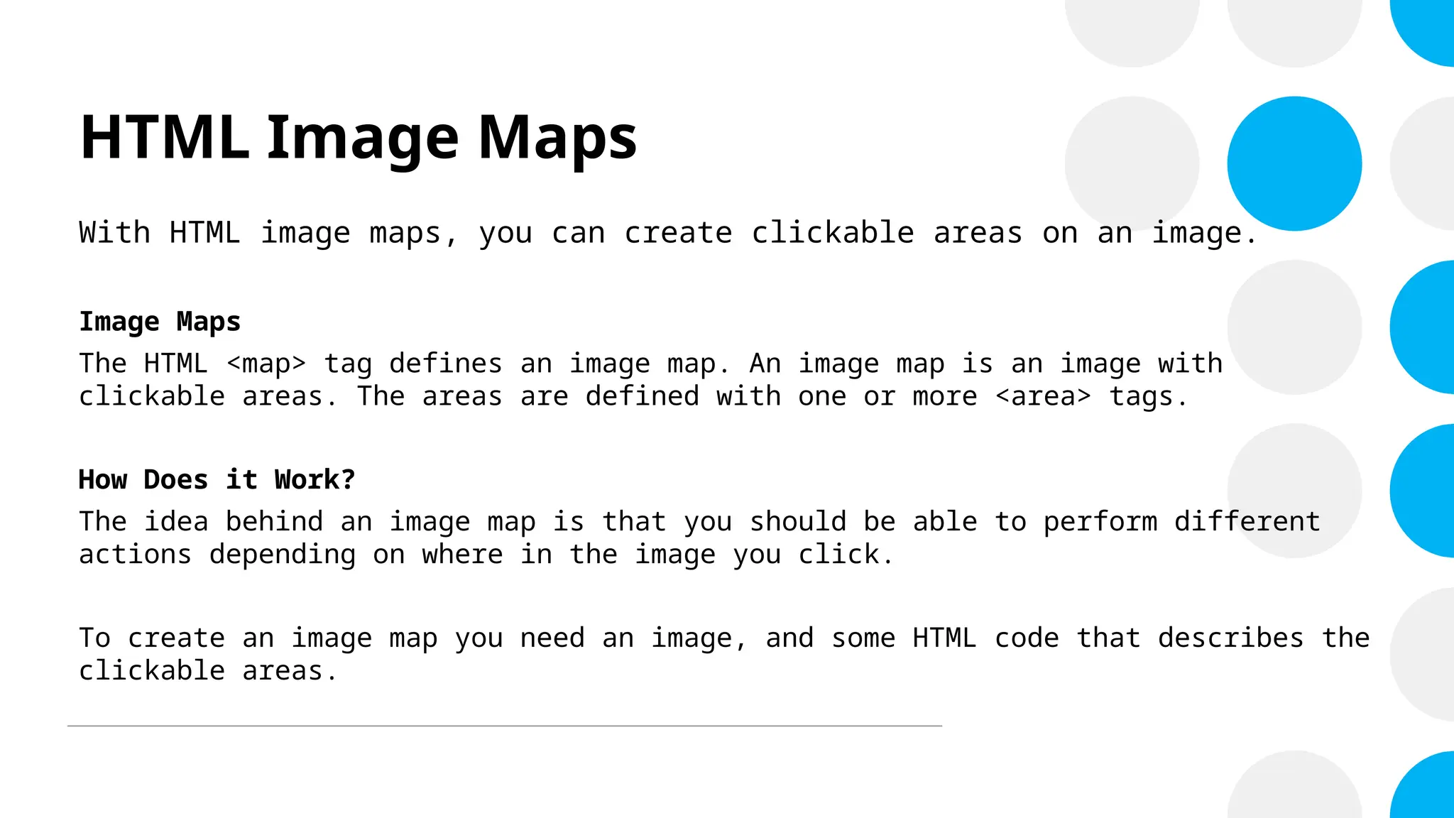 HTML Image Maps
With HTML image maps, you can create clickable areas on an image.
Image Maps
The HTML <map> tag defines an image map. An image map is an image with
clickable areas. The areas are defined with one or more <area> tags.
How Does it Work?
The idea behind an image map is that you should be able to perform different
actions depending on where in the image you click.
To create an image map you need an image, and some HTML code that describes the
clickable areas.
 