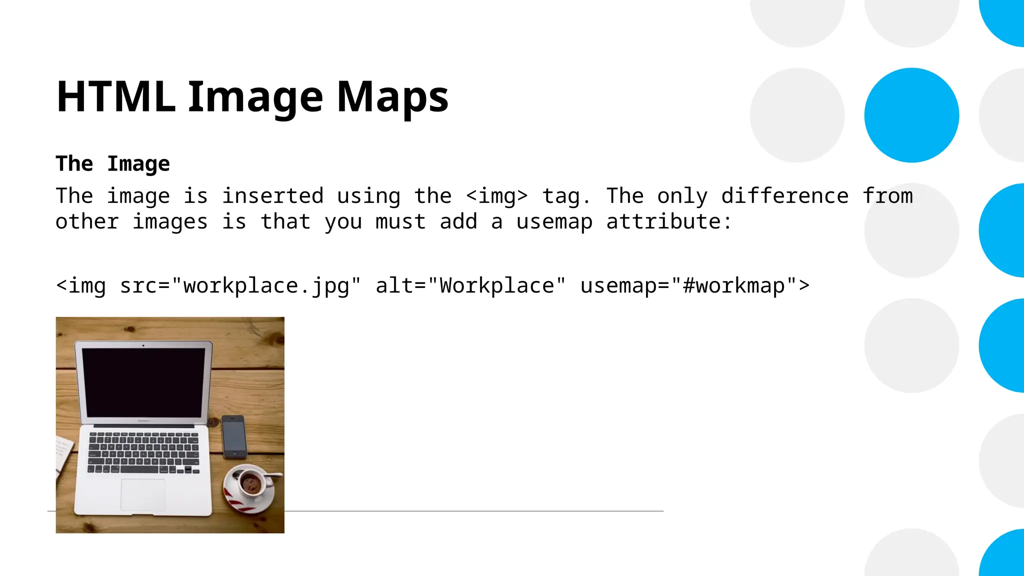 HTML Image Maps
The Image
The image is inserted using the <img> tag. The only difference from
other images is that you must add a usemap attribute:
<img src="workplace.jpg" alt="Workplace" usemap="#workmap">
 
