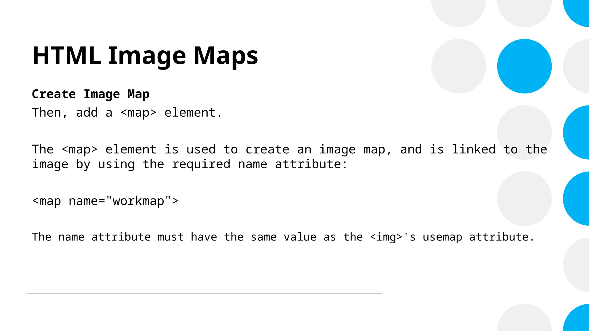 HTML Image Maps
Create Image Map
Then, add a <map> element.
The <map> element is used to create an image map, and is linked to the
image by using the required name attribute:
<map name="workmap">
The name attribute must have the same value as the <img>'s usemap attribute.
 
