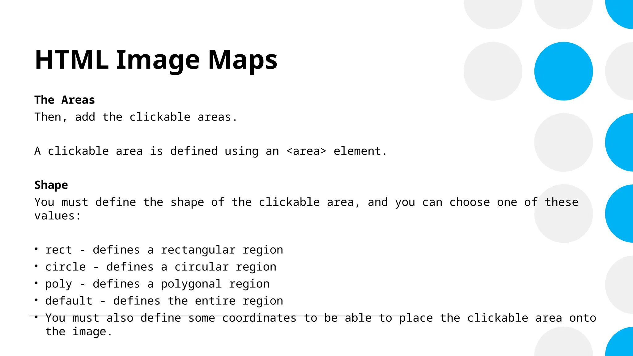 HTML Image Maps
The Areas
Then, add the clickable areas.
A clickable area is defined using an <area> element.
Shape
You must define the shape of the clickable area, and you can choose one of these
values:
• rect - defines a rectangular region
• circle - defines a circular region
• poly - defines a polygonal region
• default - defines the entire region
• You must also define some coordinates to be able to place the clickable area onto
the image.
 