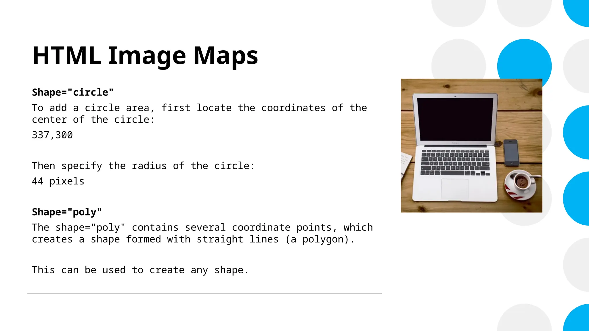 HTML Image Maps
Shape="circle"
To add a circle area, first locate the coordinates of the
center of the circle:
337,300
Then specify the radius of the circle:
44 pixels
Shape="poly"
The shape="poly" contains several coordinate points, which
creates a shape formed with straight lines (a polygon).
This can be used to create any shape.
 
