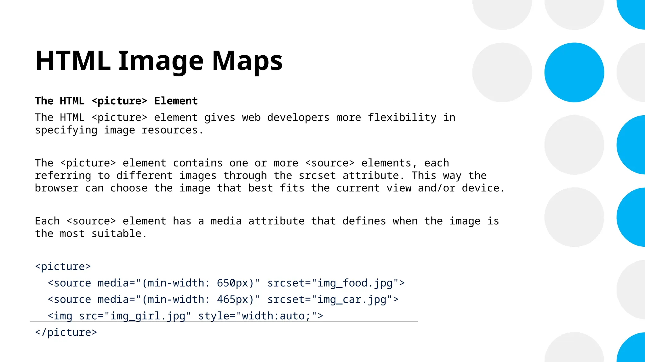 HTML Image Maps
The HTML <picture> Element
The HTML <picture> element gives web developers more flexibility in
specifying image resources.
The <picture> element contains one or more <source> elements, each
referring to different images through the srcset attribute. This way the
browser can choose the image that best fits the current view and/or device.
Each <source> element has a media attribute that defines when the image is
the most suitable.
<picture>
<source media="(min-width: 650px)" srcset="img_food.jpg">
<source media="(min-width: 465px)" srcset="img_car.jpg">
<img src="img_girl.jpg" style="width:auto;">
</picture>
 