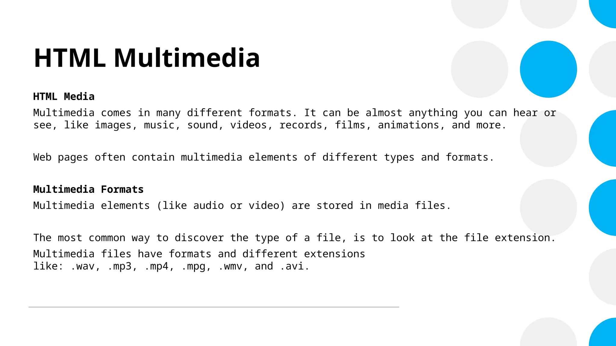 HTML Multimedia
HTML Media
Multimedia comes in many different formats. It can be almost anything you can hear or
see, like images, music, sound, videos, records, films, animations, and more.
Web pages often contain multimedia elements of different types and formats.
Multimedia Formats
Multimedia elements (like audio or video) are stored in media files.
The most common way to discover the type of a file, is to look at the file extension.
Multimedia files have formats and different extensions
like: .wav, .mp3, .mp4, .mpg, .wmv, and .avi.
 