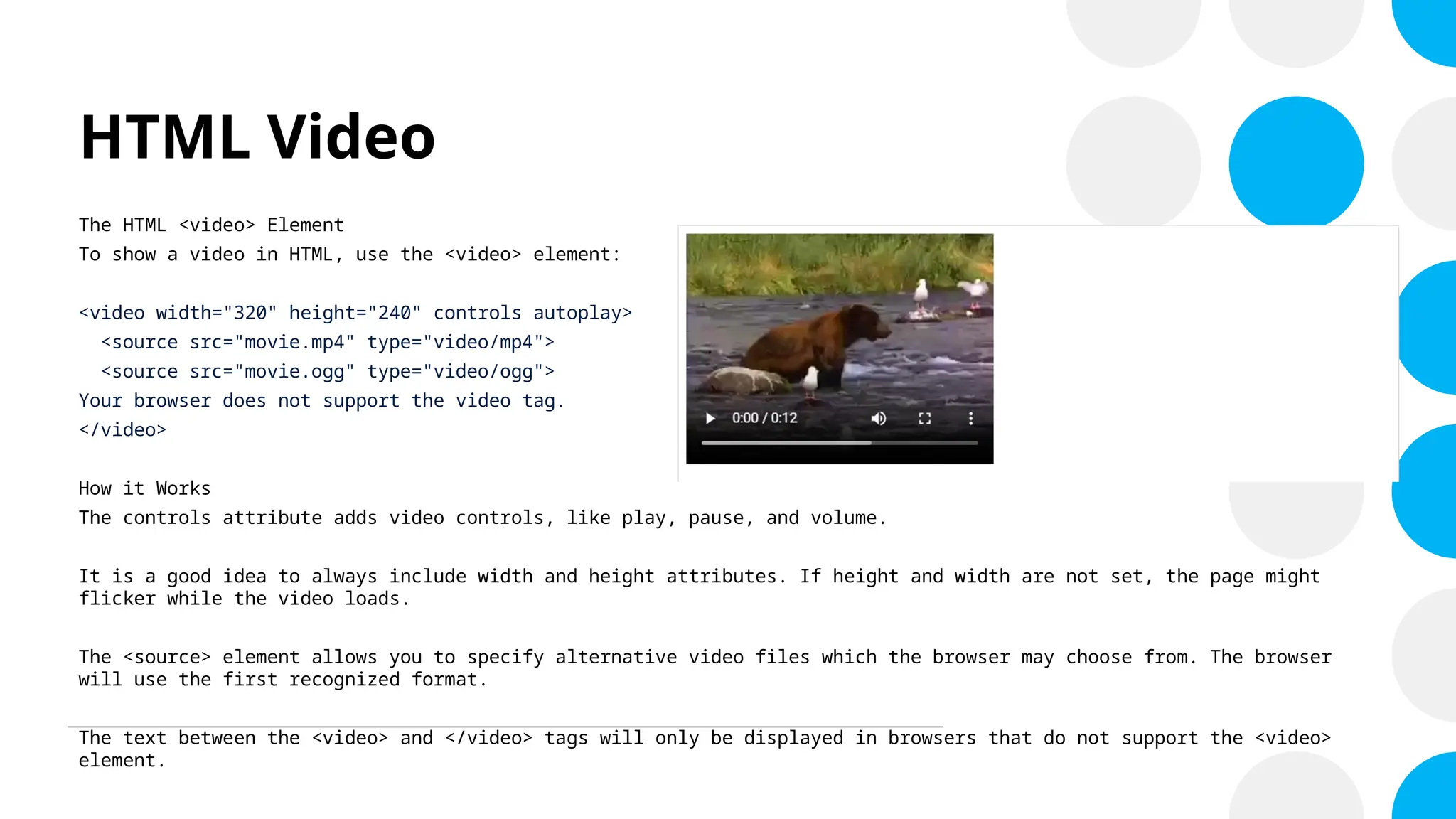 HTML Video
The HTML <video> Element
To show a video in HTML, use the <video> element:
<video width="320" height="240" controls autoplay>
<source src="movie.mp4" type="video/mp4">
<source src="movie.ogg" type="video/ogg">
Your browser does not support the video tag.
</video>
How it Works
The controls attribute adds video controls, like play, pause, and volume.
It is a good idea to always include width and height attributes. If height and width are not set, the page might
flicker while the video loads.
The <source> element allows you to specify alternative video files which the browser may choose from. The browser
will use the first recognized format.
The text between the <video> and </video> tags will only be displayed in browsers that do not support the <video>
element.
 