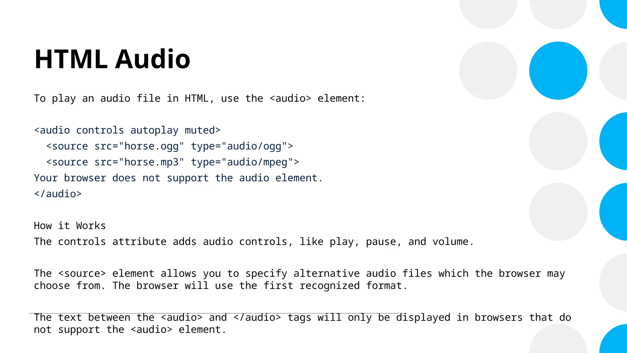HTML Audio
To play an audio file in HTML, use the <audio> element:
<audio controls autoplay muted>
<source src="horse.ogg" type="audio/ogg">
<source src="horse.mp3" type="audio/mpeg">
Your browser does not support the audio element.
</audio>
How it Works
The controls attribute adds audio controls, like play, pause, and volume.
The <source> element allows you to specify alternative audio files which the browser may
choose from. The browser will use the first recognized format.
The text between the <audio> and </audio> tags will only be displayed in browsers that do
not support the <audio> element.
 