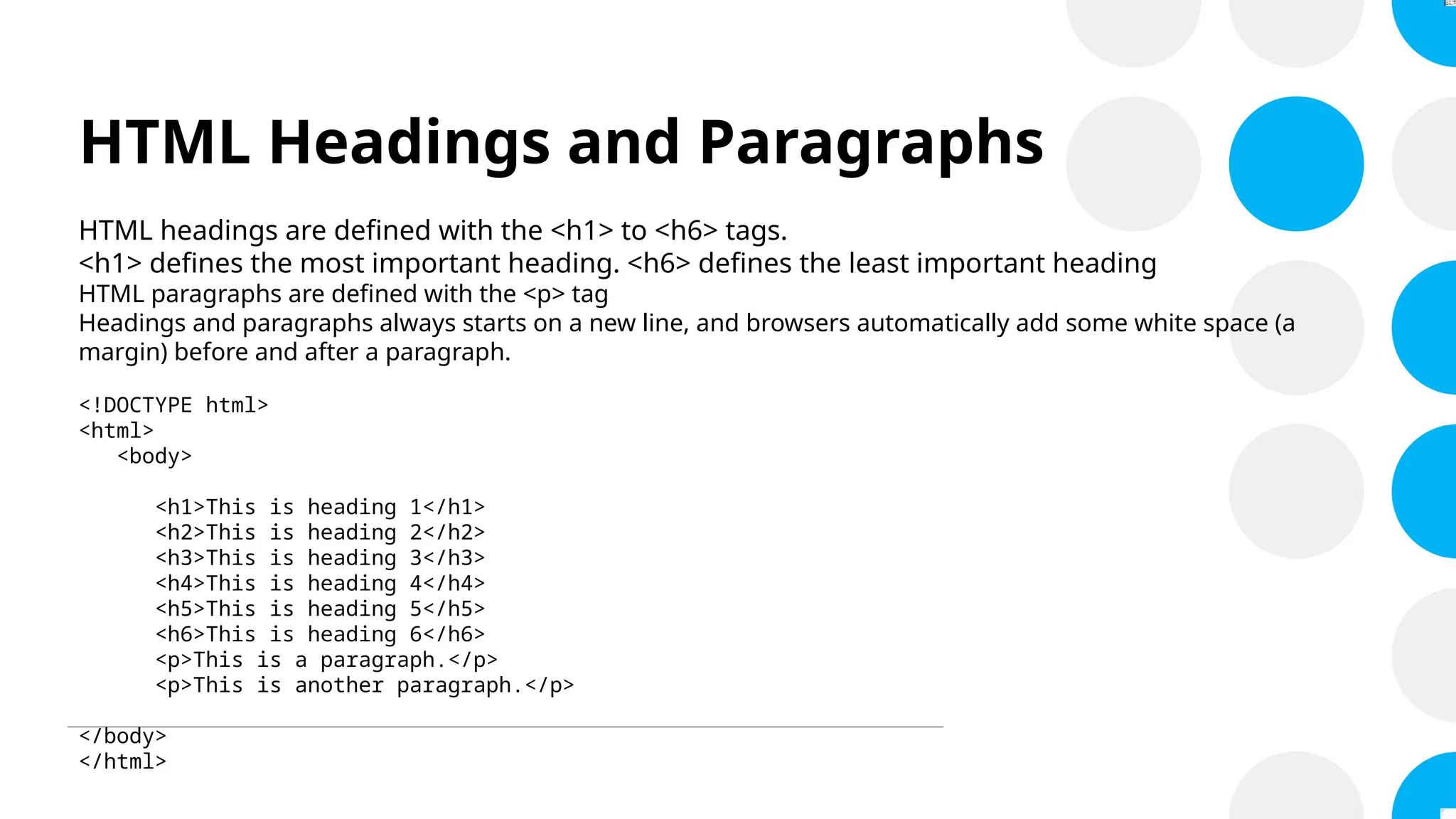 HTML Headings and Paragraphs
HTML headings are defined with the <h1> to <h6> tags.
<h1> defines the most important heading. <h6> defines the least important heading
HTML paragraphs are defined with the <p> tag
Headings and paragraphs always starts on a new line, and browsers automatically add some white space (a
margin) before and after a paragraph.
<!DOCTYPE html>
<html>
<body>
<h1>This is heading 1</h1>
<h2>This is heading 2</h2>
<h3>This is heading 3</h3>
<h4>This is heading 4</h4>
<h5>This is heading 5</h5>
<h6>This is heading 6</h6>
<p>This is a paragraph.</p>
<p>This is another paragraph.</p>
</body>
</html>
 