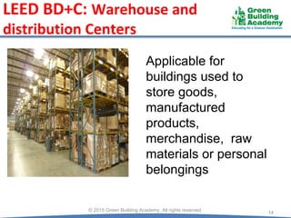 LEED BD+C: Warehouse and
distribution Centers
14
© 2015 Green Building Academy. All rights reserved.
Applicable for
buildings used to
store goods,
manufactured
products,
merchandise, raw
materials or personal
belongings
 