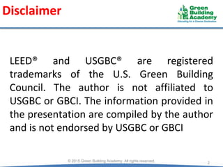 Disclaimer
LEED® and USGBC® are registered
trademarks of the U.S. Green Building
Council. The author is not affiliated to
USGBC or GBCI. The information provided in
the presentation are compiled by the author
and is not endorsed by USGBC or GBCI
2
© 2015 Green Building Academy. All rights reserved.
 