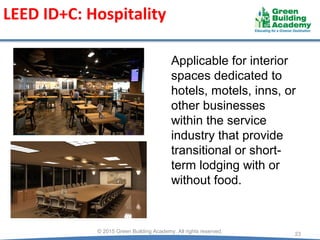 LEED ID+C: Hospitality
23
© 2015 Green Building Academy. All rights reserved.
Applicable for interior
spaces dedicated to
hotels, motels, inns, or
other businesses
within the service
industry that provide
transitional or short-
term lodging with or
without food.
 