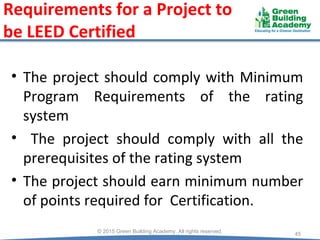 Requirements for a Project to
be LEED Certified
• The project should comply with Minimum
Program Requirements of the rating
system
• The project should comply with all the
prerequisites of the rating system
• The project should earn minimum number
of points required for Certification.
45
© 2015 Green Building Academy. All rights reserved.
 