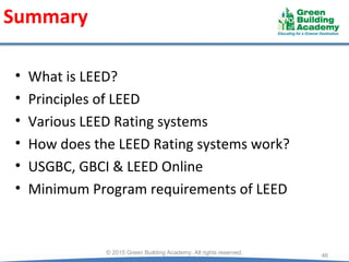 Summary
46
© 2015 Green Building Academy. All rights reserved.
• What is LEED?
• Principles of LEED
• Various LEED Rating systems
• How does the LEED Rating systems work?
• USGBC, GBCI & LEED Online
• Minimum Program requirements of LEED
 