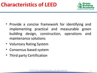 Characteristics of LEED
© 2015 Green Building Academy. All rights reserved.
5
• Provide a concise framework for identifying and
implementing practical and measurable green
building design, construction, operations and
maintenance solutions
• Voluntary Rating System
• Consensus based system
• Third party Certification
 