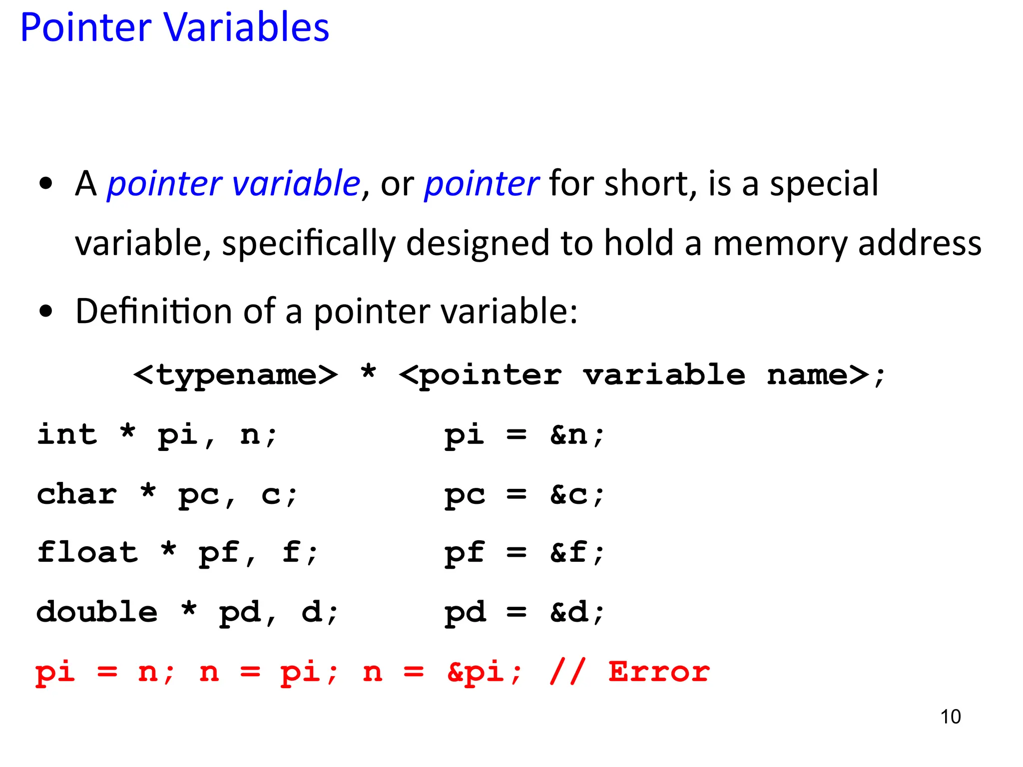 Pointer Variables
• A pointer variable, or pointer for short, is a special
variable, speciﬁcally designed to hold a memory address
• Deﬁni5on of a pointer variable:
<typename> * <pointer variable name>;
int * pi, n; pi = &n;
char * pc, c; pc = &c;
float * pf, f; pf = &f;
double * pd, d; pd = &d;
pi = n; n = pi; n = &pi; // Error
10
 