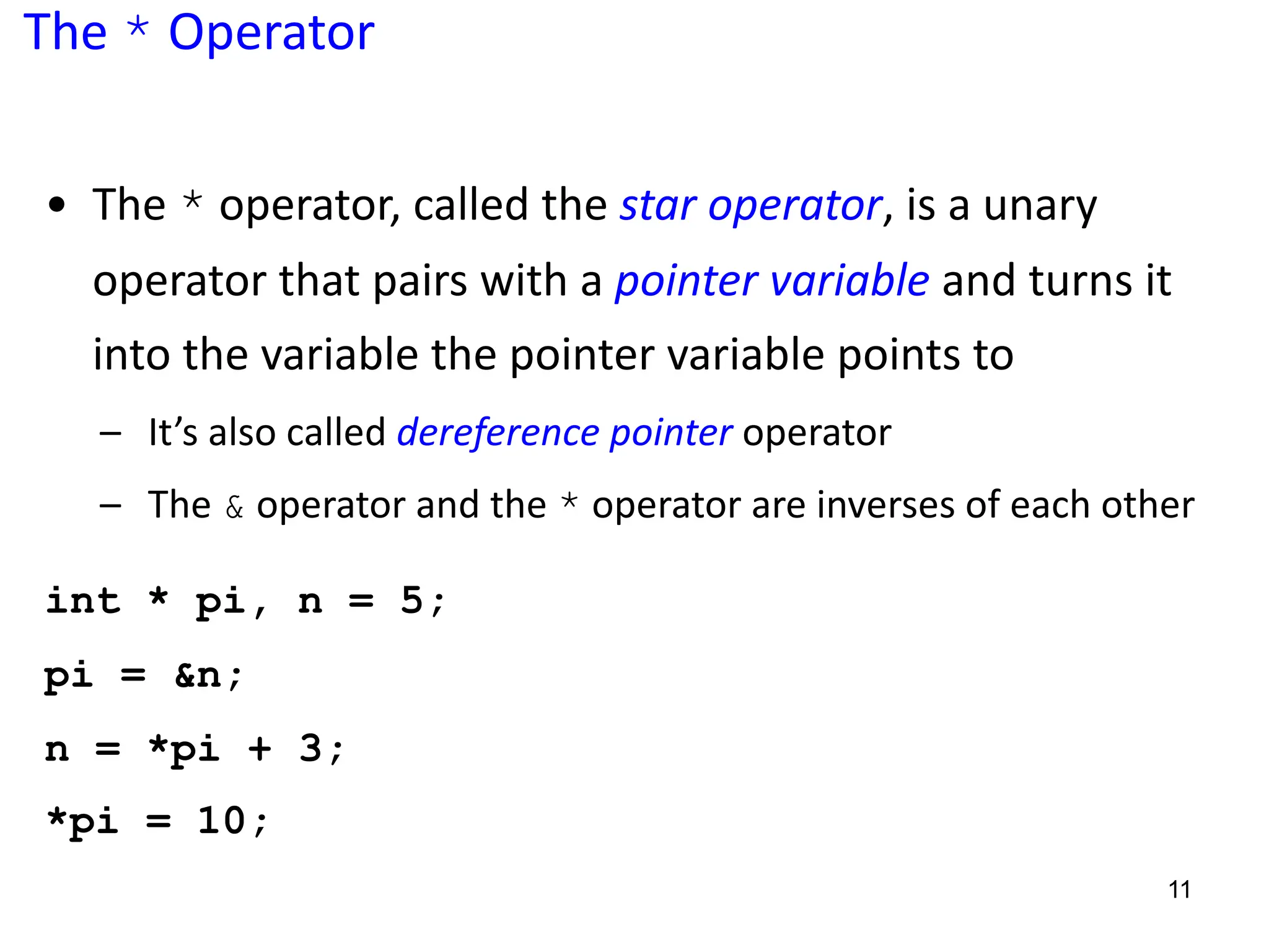 The * Operator
• The * operator, called the star operator, is a unary
operator that pairs with a pointer variable and turns it
into the variable the pointer variable points to
– It’s also called dereference pointer operator
– The & operator and the * operator are inverses of each other
int * pi, n = 5;
pi = &n;
n = *pi + 3;
*pi = 10;
11
 
