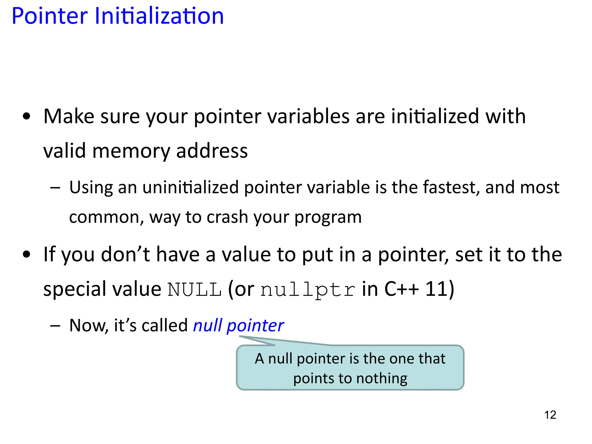 Pointer Ini;aliza;on
• Make sure your pointer variables are ini5alized with
valid memory address
– Using an unini?alized pointer variable is the fastest, and most
common, way to crash your program
• If you don’t have a value to put in a pointer, set it to the
special value NULL (or nullptr in C++ 11)
– Now, it’s called null pointer
12
A null pointer is the one that
points to nothing
 