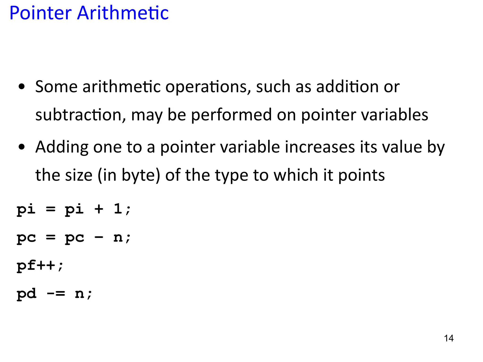 Pointer Arithme;c
• Some arithme5c opera5ons, such as addi5on or
subtrac5on, may be performed on pointer variables
• Adding one to a pointer variable increases its value by
the size (in byte) of the type to which it points
pi = pi + 1;
pc = pc – n;
pf++;
pd -= n;
14
 