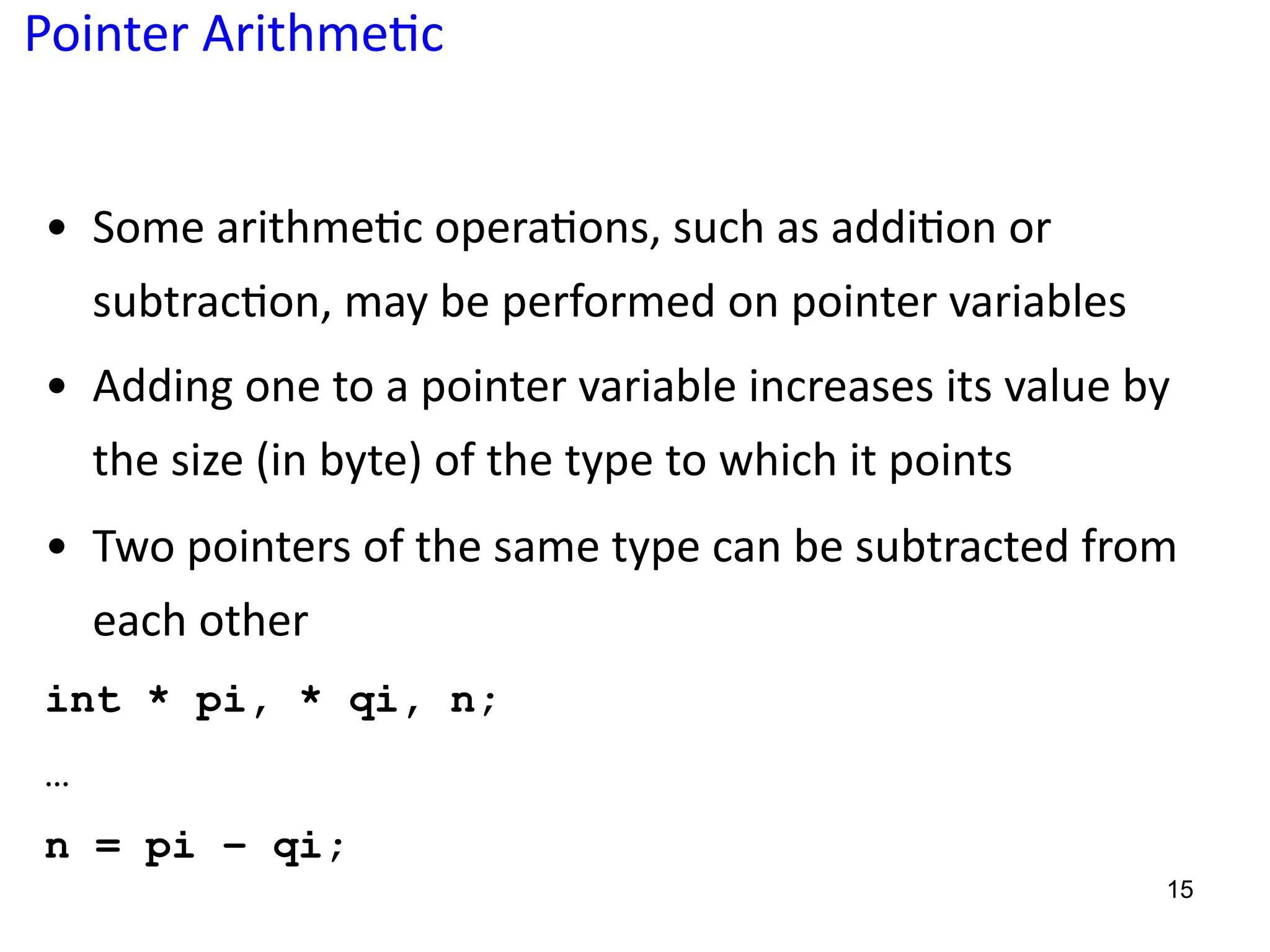 Pointer Arithme;c
• Some arithme5c opera5ons, such as addi5on or
subtrac5on, may be performed on pointer variables
• Adding one to a pointer variable increases its value by
the size (in byte) of the type to which it points
• Two pointers of the same type can be subtracted from
each other
int * pi, * qi, n;
…
n = pi – qi;
15
 