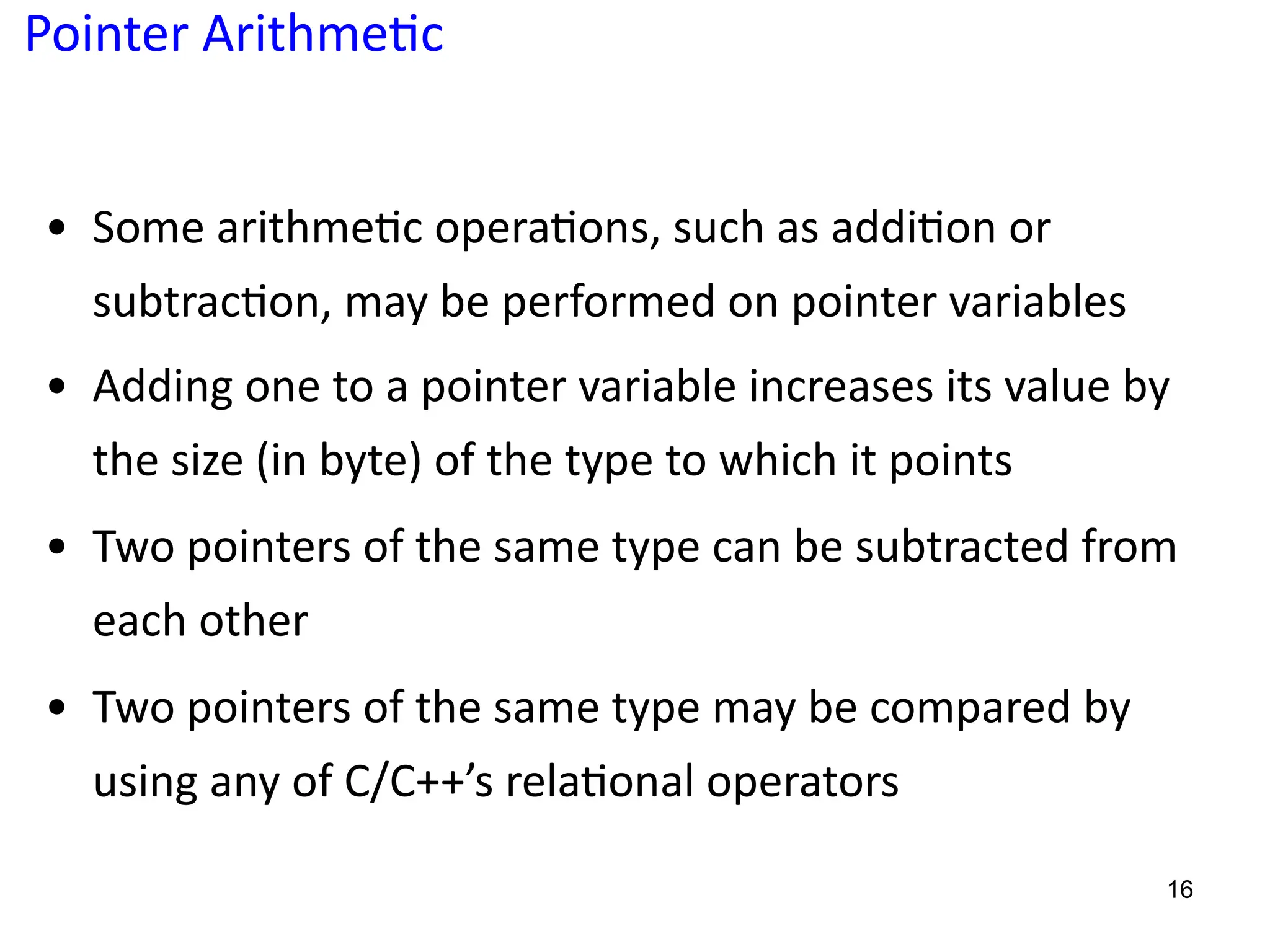 Pointer Arithme;c
• Some arithme5c opera5ons, such as addi5on or
subtrac5on, may be performed on pointer variables
• Adding one to a pointer variable increases its value by
the size (in byte) of the type to which it points
• Two pointers of the same type can be subtracted from
each other
• Two pointers of the same type may be compared by
using any of C/C++’s rela5onal operators
16
 