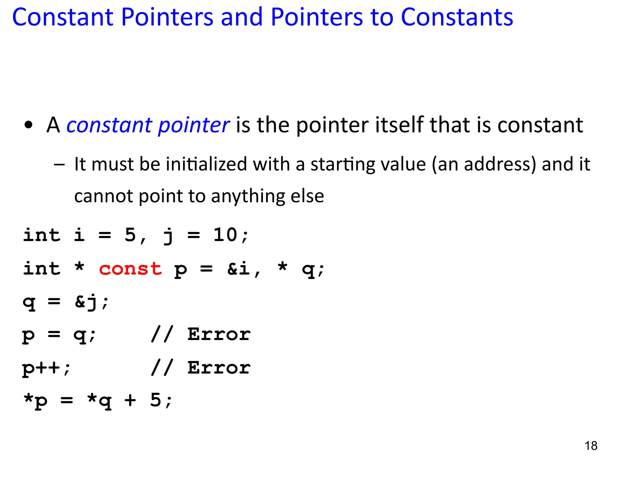 Constant Pointers and Pointers to Constants
• A constant pointer is the pointer itself that is constant
– It must be ini?alized with a star?ng value (an address) and it
cannot point to anything else
int i = 5, j = 10;
int * const p = &i, * q;
q = &j;
p = q; // Error
p++; // Error
*p = *q + 5;
18
 