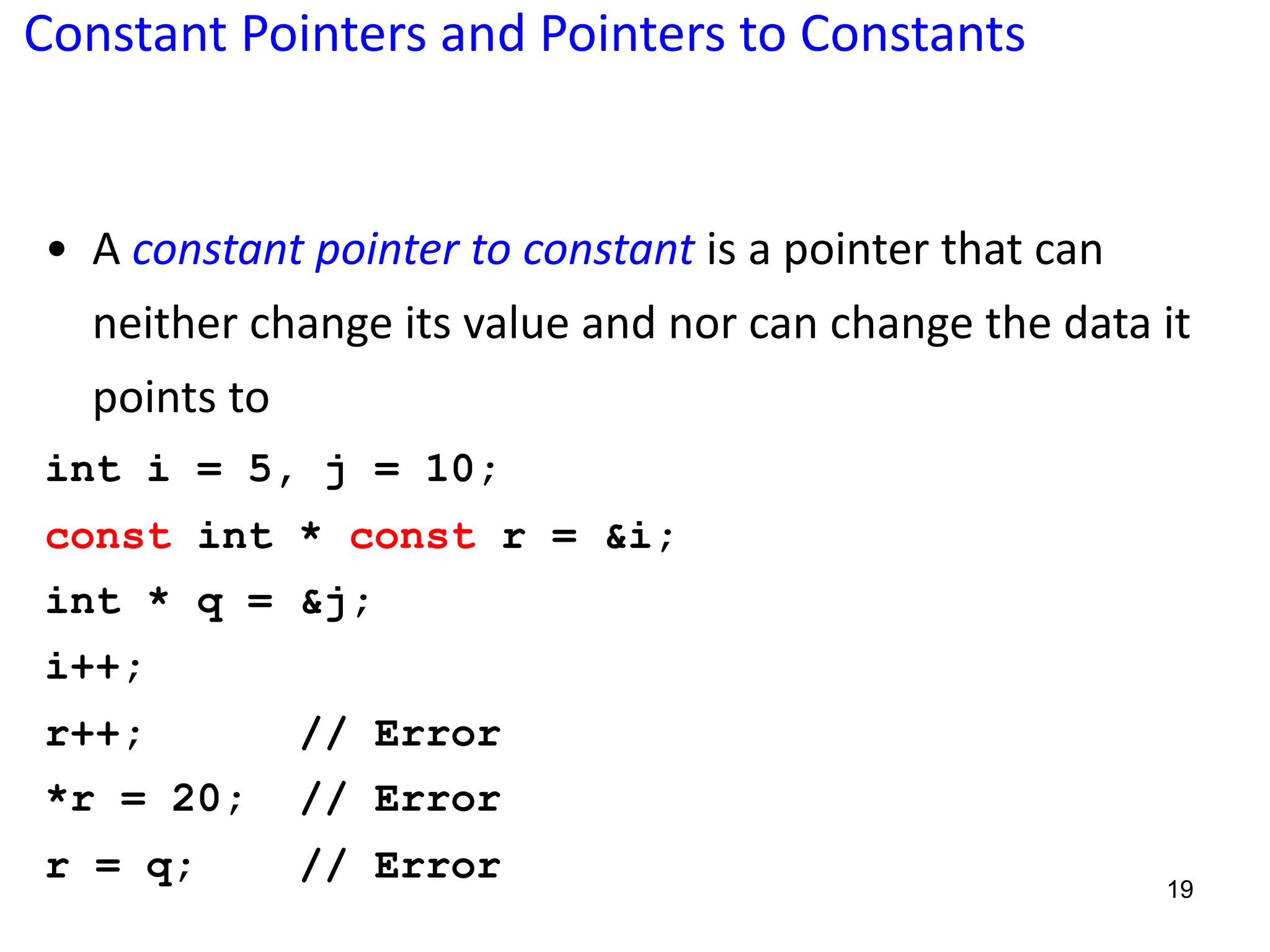 Constant Pointers and Pointers to Constants
• A constant pointer to constant is a pointer that can
neither change its value and nor can change the data it
points to
int i = 5, j = 10;
const int * const r = &i;
int * q = &j;
i++;
r++; // Error
*r = 20; // Error
r = q; // Error 19
 