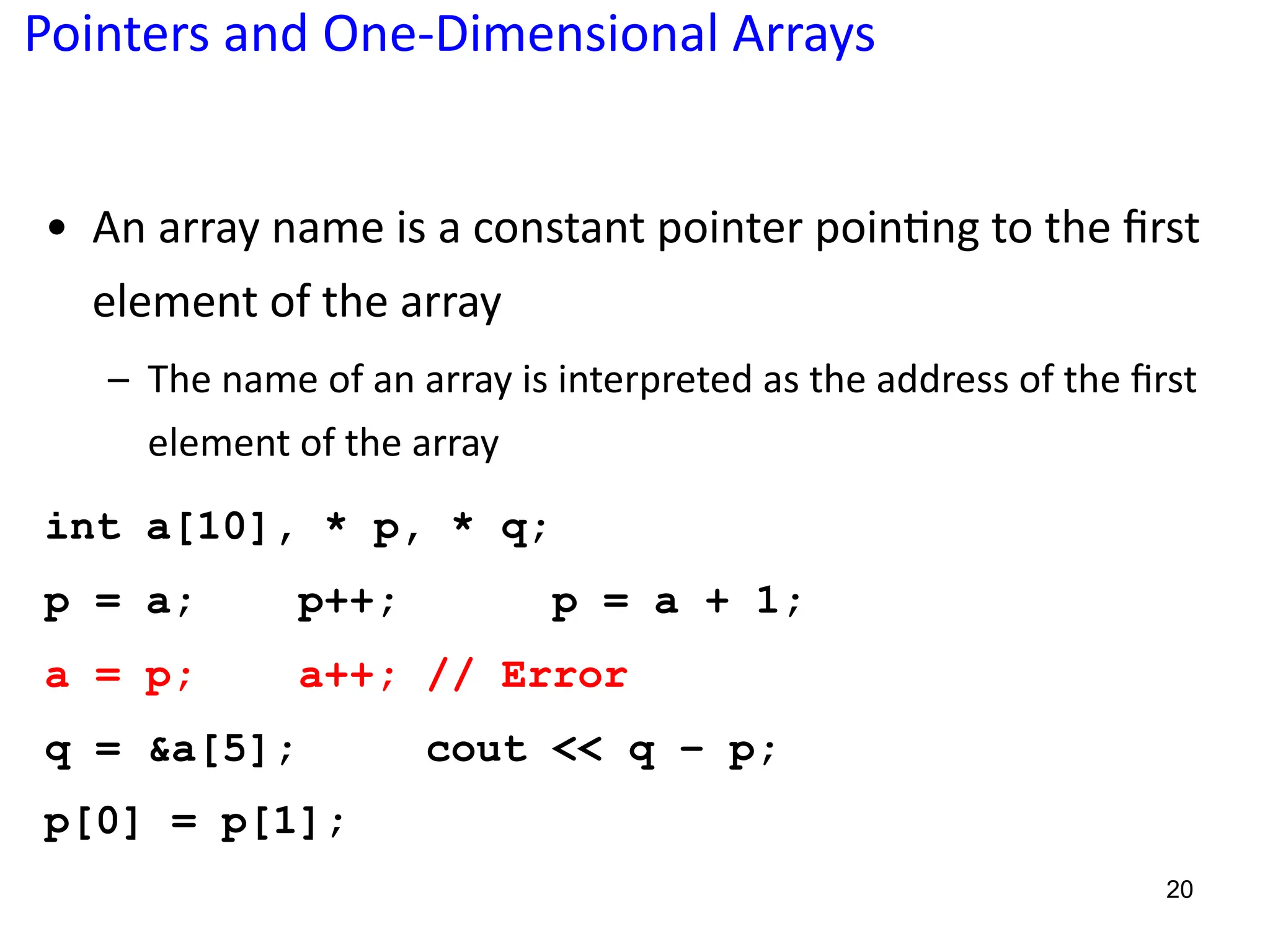Pointers and One-Dimensional Arrays
• An array name is a constant pointer poin5ng to the ﬁrst
element of the array
– The name of an array is interpreted as the address of the ﬁrst
element of the array
int a[10], * p, * q;
p = a; p++; p = a + 1;
a = p; a++; // Error
q = &a[5]; cout << q – p;
p[0] = p[1];
20
 