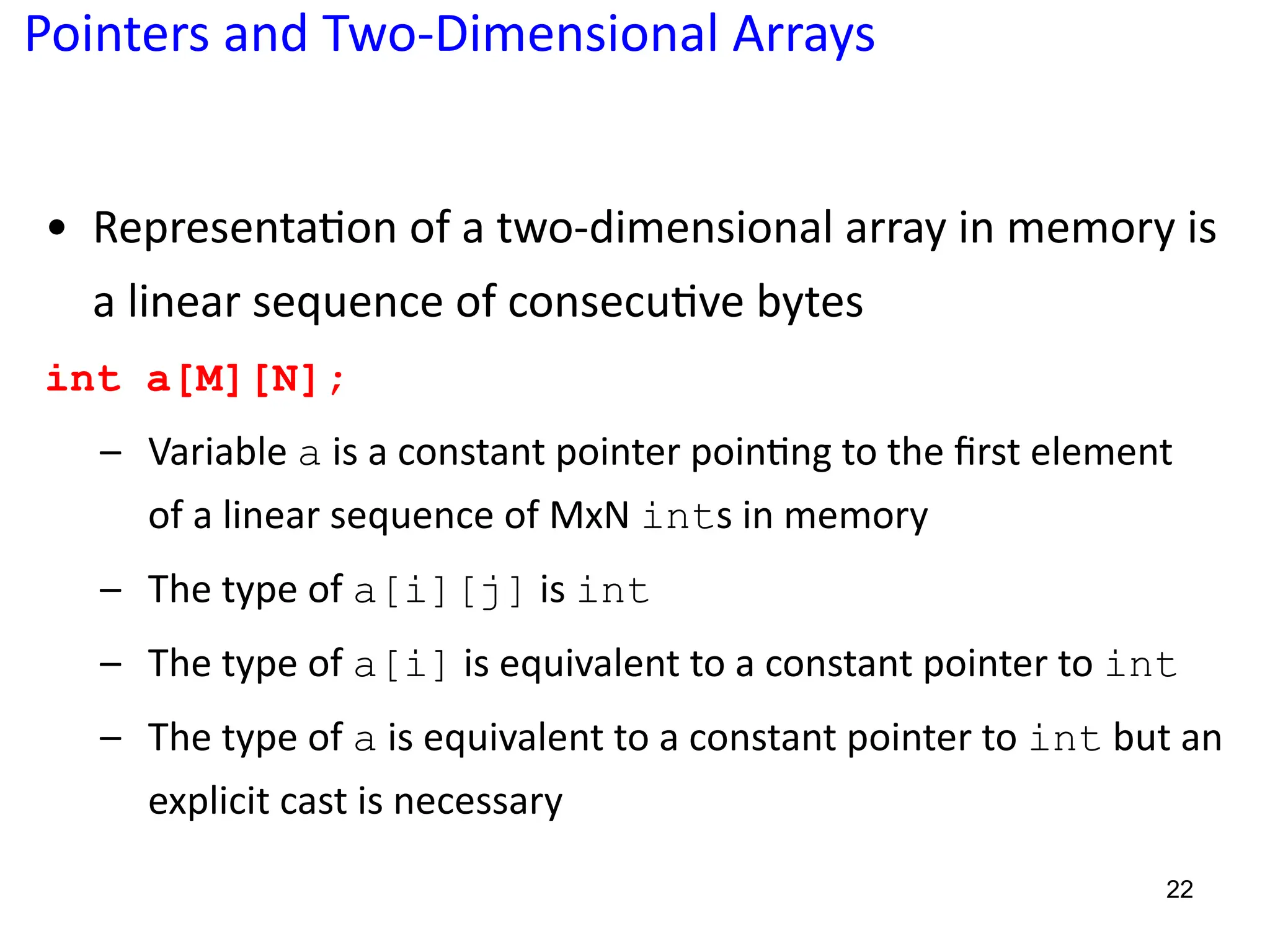 Pointers and Two-Dimensional Arrays
• Representa5on of a two-dimensional array in memory is
a linear sequence of consecu5ve bytes
int a[M][N];
– Variable a is a constant pointer poin?ng to the ﬁrst element
of a linear sequence of MxN ints in memory
– The type of a[i][j] is int
– The type of a[i] is equivalent to a constant pointer to int
– The type of a is equivalent to a constant pointer to int but an
explicit cast is necessary
22
 