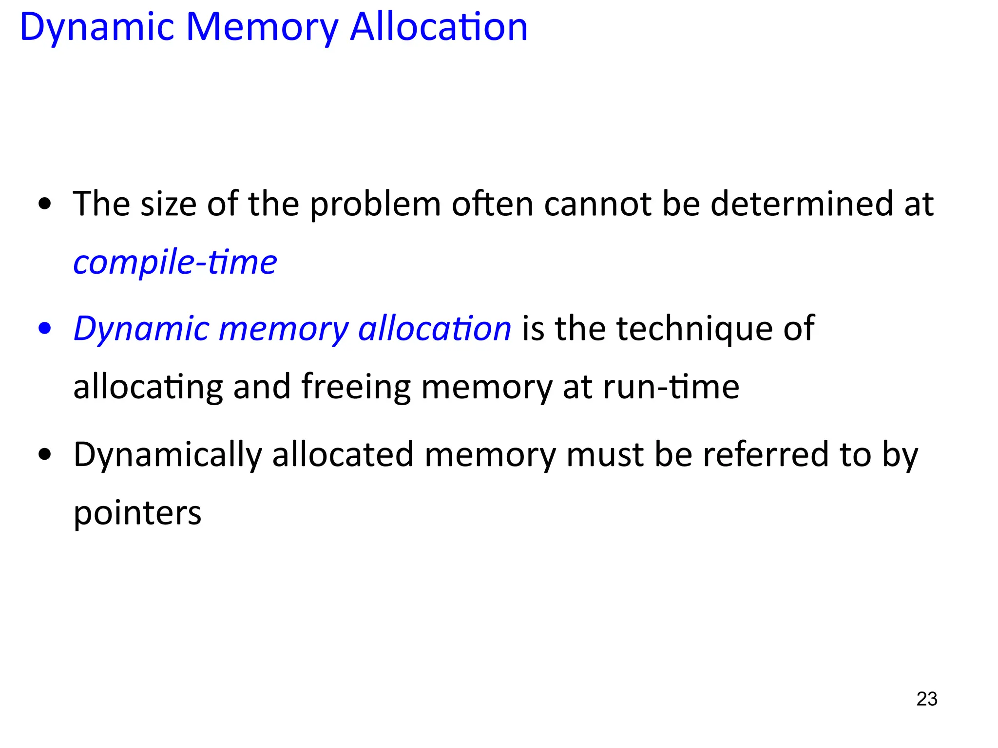 Dynamic Memory Alloca;on
• The size of the problem oTen cannot be determined at
compile-4me
• Dynamic memory alloca4on is the technique of
alloca5ng and freeing memory at run-5me
• Dynamically allocated memory must be referred to by
pointers
23
 