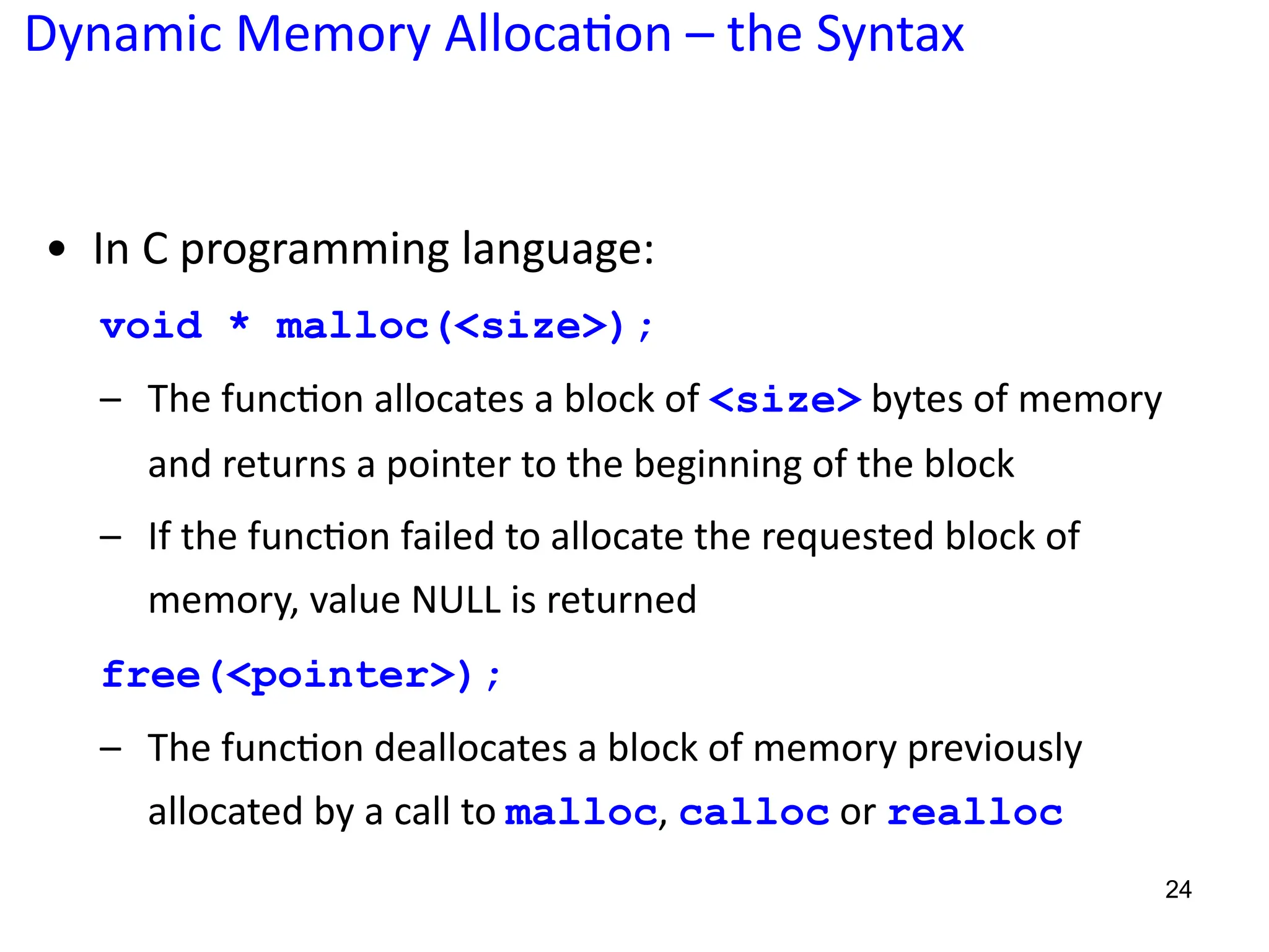 Dynamic Memory Alloca;on – the Syntax
24
• In C programming language:
void * malloc(<size>);
– The func?on allocates a block of <size> bytes of memory
and returns a pointer to the beginning of the block
– If the func?on failed to allocate the requested block of
memory, value NULL is returned
free(<pointer>);
– The func?on deallocates a block of memory previously
allocated by a call to malloc, calloc or realloc
 