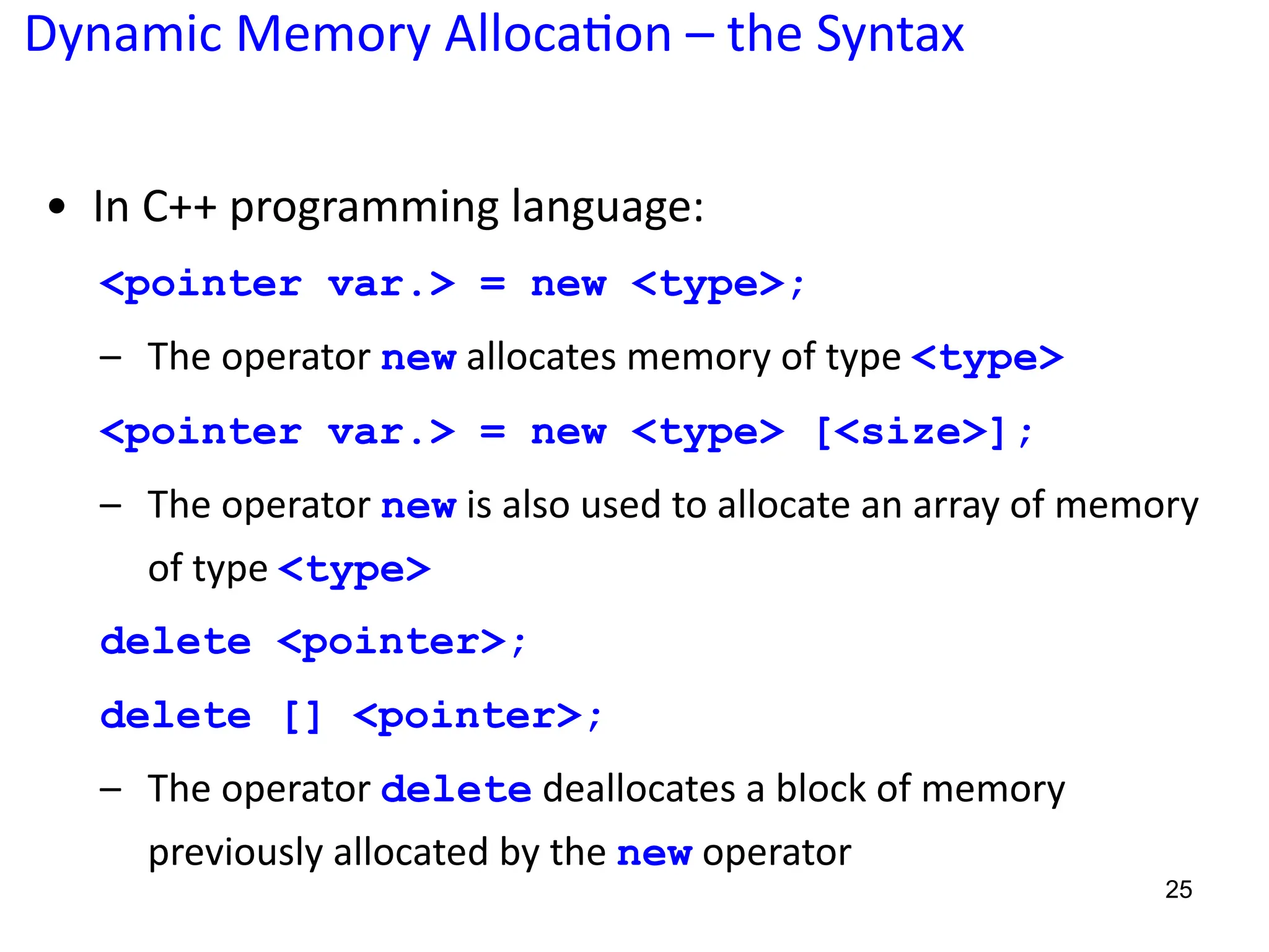 Dynamic Memory Alloca;on – the Syntax
25
• In C++ programming language:
<pointer var.> = new <type>;
– The operator new allocates memory of type <type>
<pointer var.> = new <type> [<size>];
– The operator new is also used to allocate an array of memory
of type <type>
delete <pointer>;
delete [] <pointer>;
– The operator delete deallocates a block of memory
previously allocated by the new operator
 
