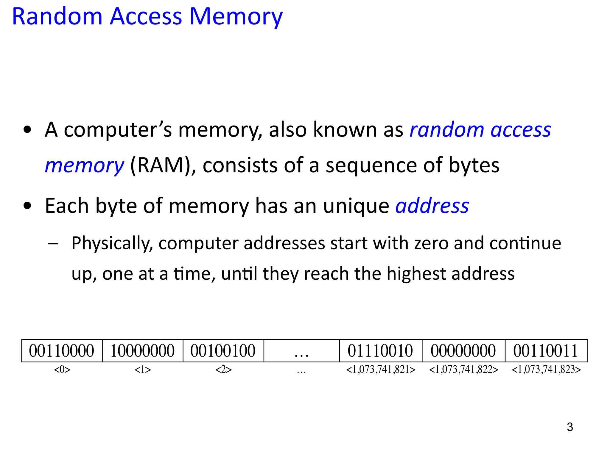Random Access Memory
• A computer’s memory, also known as random access
memory (RAM), consists of a sequence of bytes
• Each byte of memory has an unique address
– Physically, computer addresses start with zero and con?nue
up, one at a ?me, un?l they reach the highest address
3
A computer’s memory, also known as random access memory (RAM), consists
of a sequence of bytes.
For example: 1MB of RAM has exactly 220
(or 1,048,576) bytes of memory,
1GB of RAM has exactly 230
(or 1,073,741,824) bytes of memory. My laptop has 8GB
of RAM so it has exactly 8x230
(or 8,589,934,592) bytes of memory.
Each byte of memory has a unique address. Computer addresses typically start
with zero and continue up, one at a time, until they reach the highest address. The first
byte has an address of 0, the next byte has an address of 1, and so on.
The following figure shows the addressing scheme for a computer with 1GB of
RAM. Notice that the addresses run from 0 (the lowest address) all the way up to
1,073,741,823 (the highest address).
00110000 10000000 00100100 … 01110010 00000000 00110011
<0> <1> <2> … <1,073,741,821> <1,073,741,822> <1,073,741,823>
Note: For distinguishing purposes/clearity of vision, an address is always surrounded
 