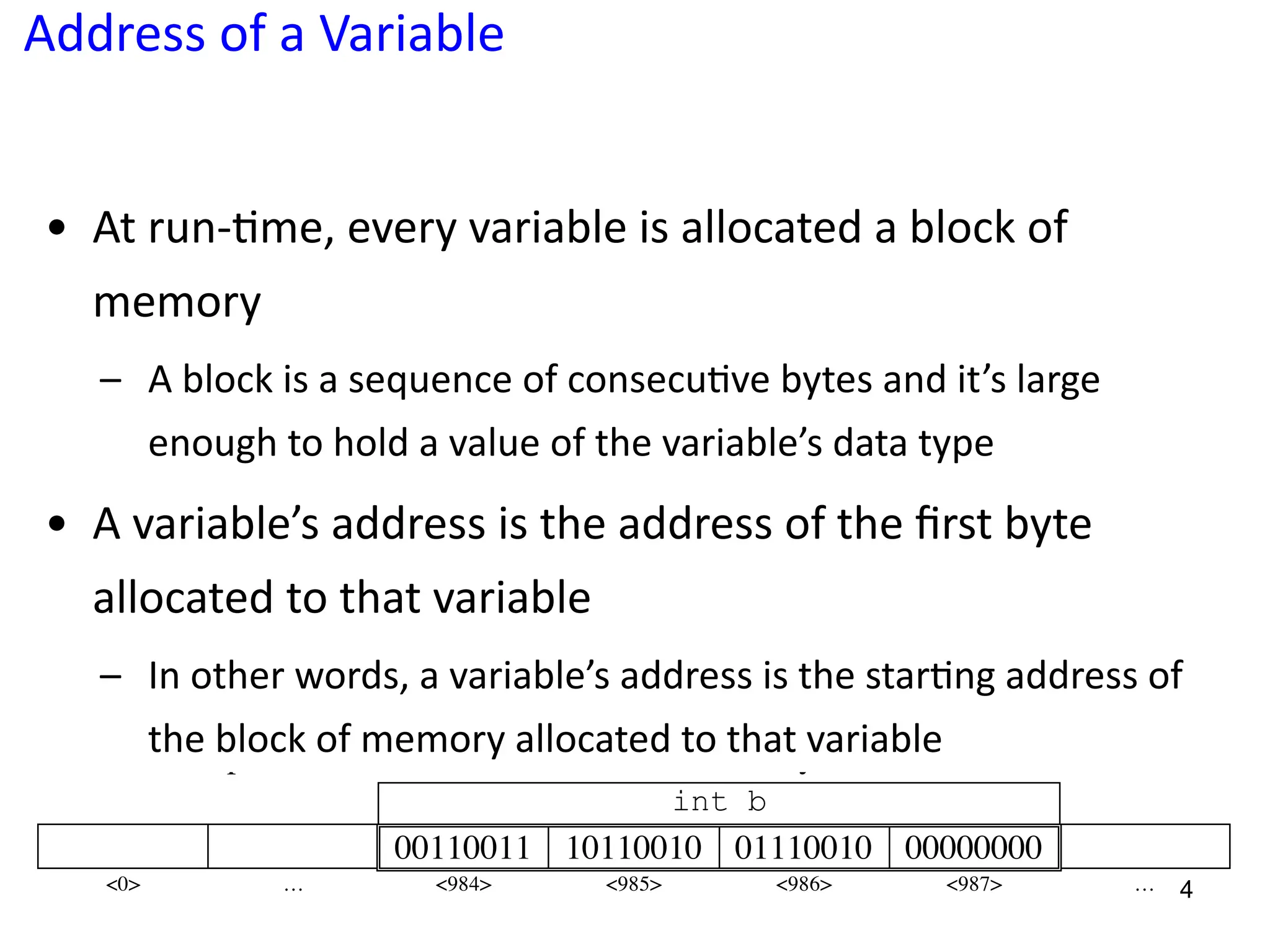 Address of a Variable
• At run-5me, every variable is allocated a block of
memory
– A block is a sequence of consecu?ve bytes and it’s large
enough to hold a value of the variable’s data type
• A variable’s address is the address of the ﬁrst byte
allocated to that variable
– In other words, a variable’s address is the star?ng address of
the block of memory allocated to that variable
4
addresses 984, 985, 986, 987.
int b
00110011 10110010 01110010 00000000
<0> … <984> <985> <986> <987> …
•! The sizeof operator
The sizeof operator is typically followed by a pair of parentheses surrounding
a single operand. The operand is either a type name or a variable. This operator returns
the size, in bytes, of its operand.
int a;
cout << sizeof(a) << sizeof(char) << sizeof(float);
•! The & (ampersand, address) operator
The & operator, called the address-of operator, is a unary operator that pairs with
a variable name to produce the address of the variable.
The expression &b refers to the adress of memory allocated to b variable.
int b
00110011 10110010 01110010 00000000
<0> … <984> <985> <986> <987> …
int b;
 