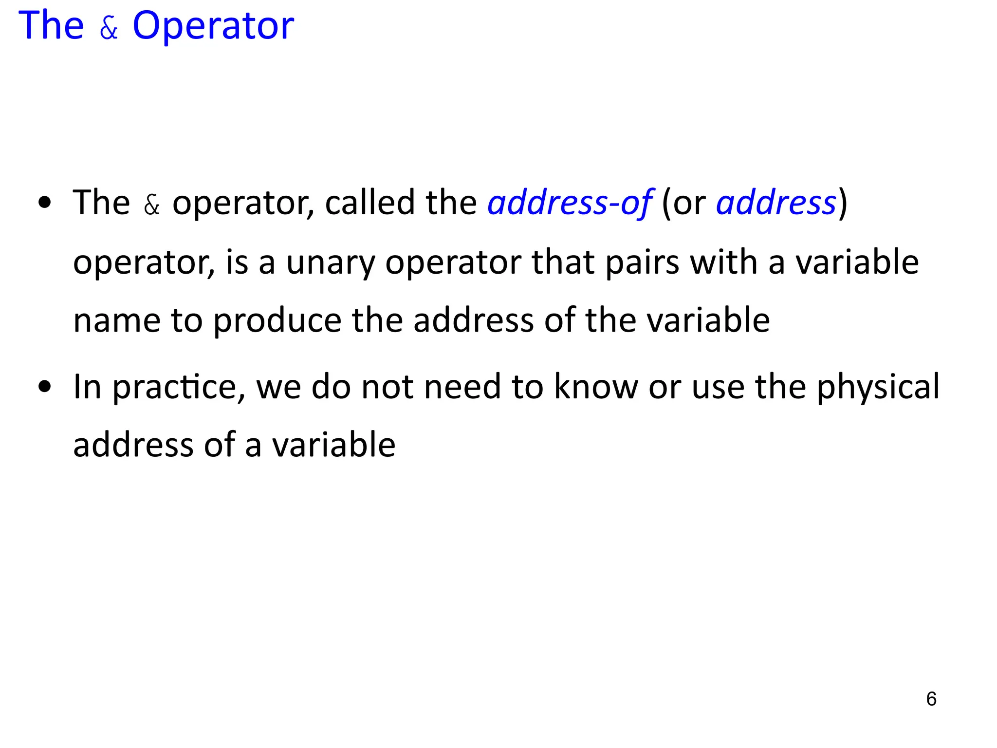 The & Operator
• The & operator, called the address-of (or address)
operator, is a unary operator that pairs with a variable
name to produce the address of the variable
• In prac5ce, we do not need to know or use the physical
address of a variable
6
 