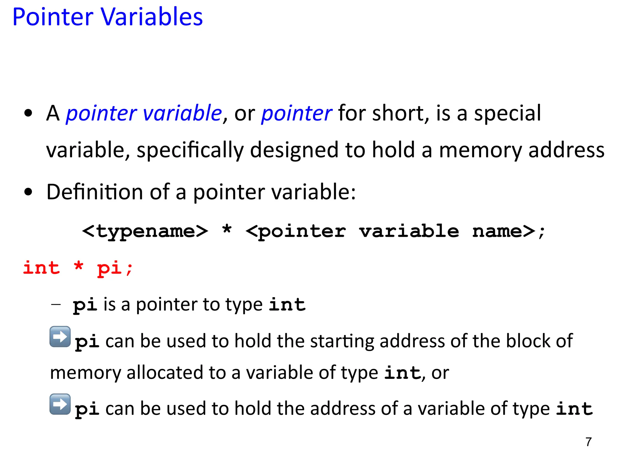 Pointer Variables
• A pointer variable, or pointer for short, is a special
variable, speciﬁcally designed to hold a memory address
• Deﬁni5on of a pointer variable:
<typename> * <pointer variable name>;
int * pi;
– pi is a pointer to type int
➡ pi can be used to hold the star?ng address of the block of
memory allocated to a variable of type int, or
➡ pi can be used to hold the address of a variable of type int
7
 