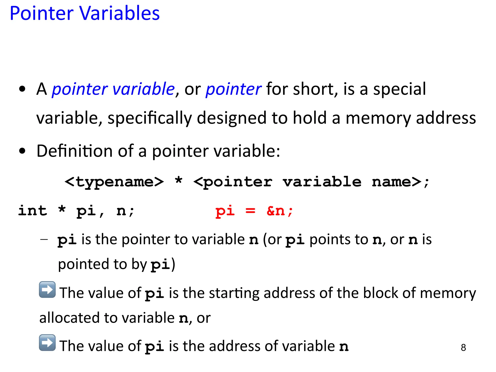 Pointer Variables
• A pointer variable, or pointer for short, is a special
variable, speciﬁcally designed to hold a memory address
• Deﬁni5on of a pointer variable:
<typename> * <pointer variable name>;
int * pi, n; pi = &n;
– pi is the pointer to variable n (or pi points to n, or n is
pointed to by pi)
➡ The value of pi is the star?ng address of the block of memory
allocated to variable n, or
➡ The value of pi is the address of variable n 8
 