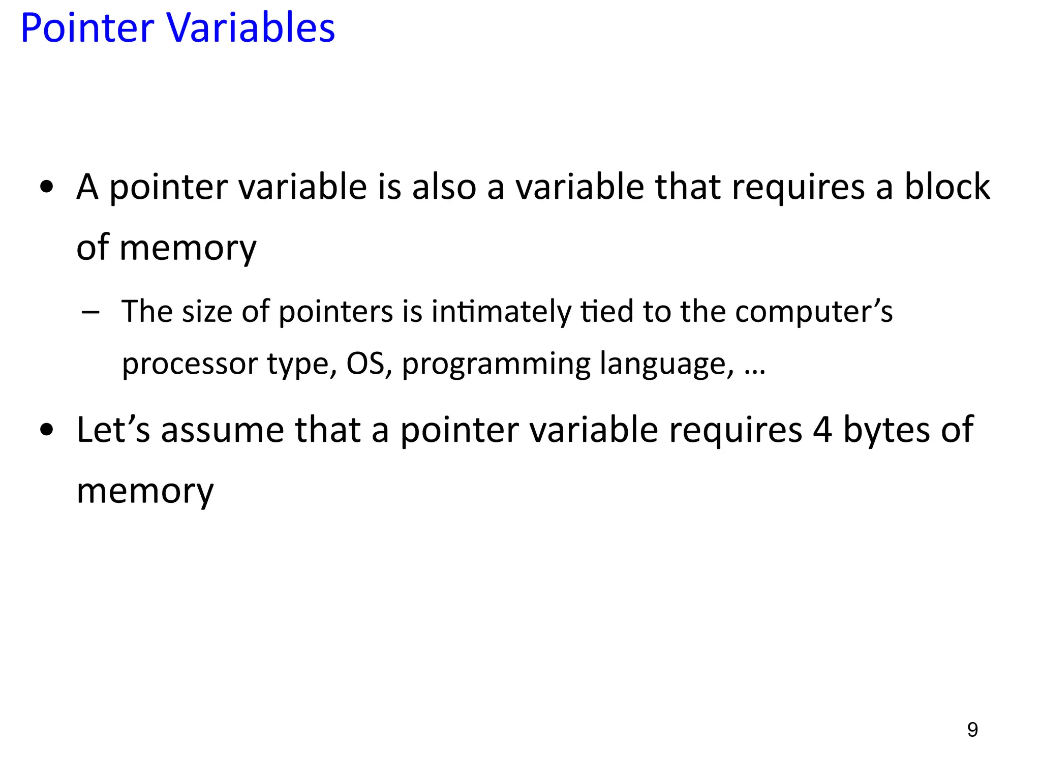 Pointer Variables
• A pointer variable is also a variable that requires a block
of memory
– The size of pointers is in?mately ?ed to the computer’s
processor type, OS, programming language, …
• Let’s assume that a pointer variable requires 4 bytes of
memory
9
 