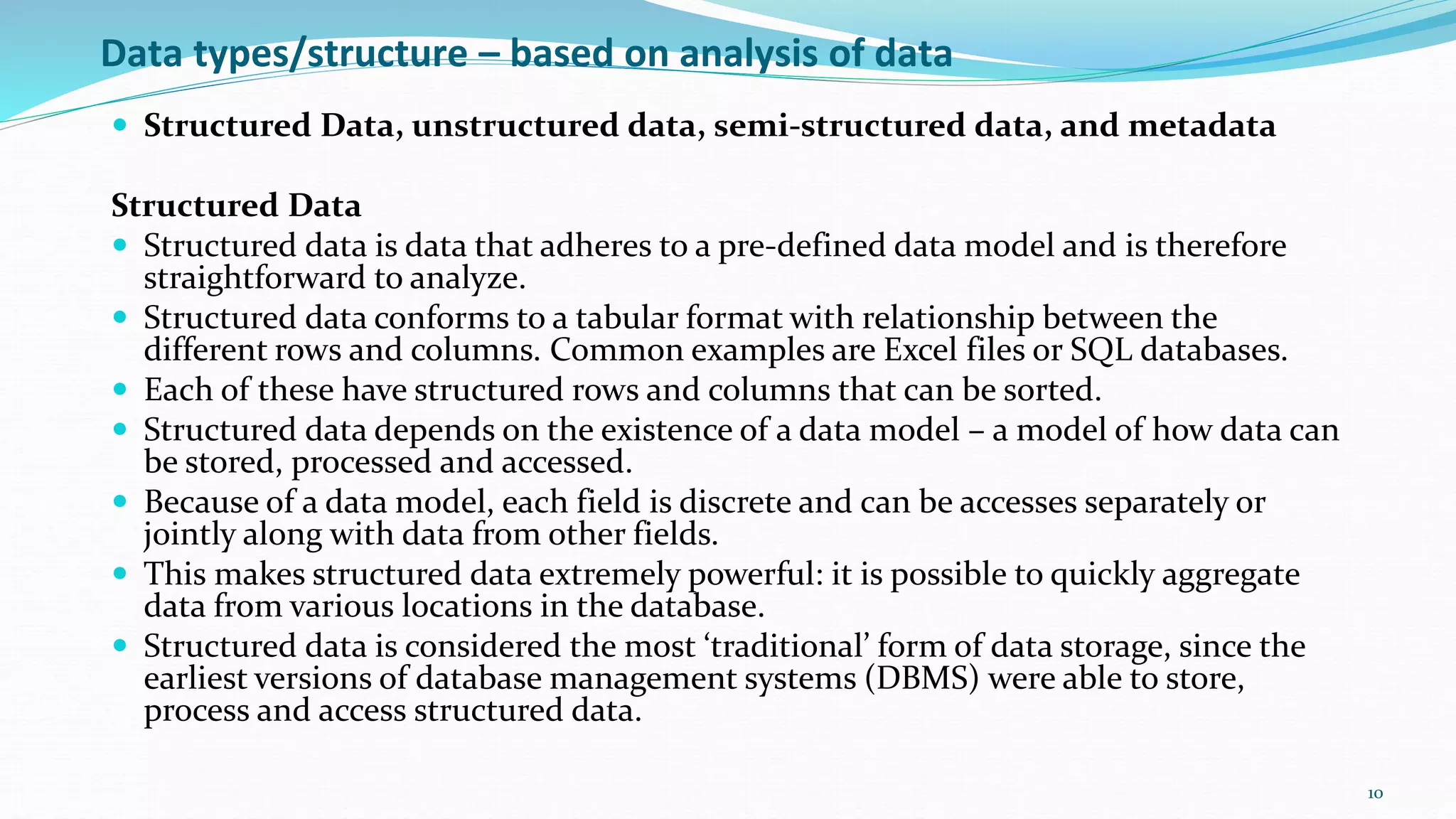 Data types/structure – based on analysis of data
 Structured Data, unstructured data, semi-structured data, and metadata
Structured Data
 Structured data is data that adheres to a pre-defined data model and is therefore
straightforward to analyze.
 Structured data conforms to a tabular format with relationship between the
different rows and columns. Common examples are Excel files or SQL databases.
 Each of these have structured rows and columns that can be sorted.
 Structured data depends on the existence of a data model – a model of how data can
be stored, processed and accessed.
 Because of a data model, each field is discrete and can be accesses separately or
jointly along with data from other fields.
 This makes structured data extremely powerful: it is possible to quickly aggregate
data from various locations in the database.
 Structured data is considered the most ‘traditional’ form of data storage, since the
earliest versions of database management systems (DBMS) were able to store,
process and access structured data.
10
 
