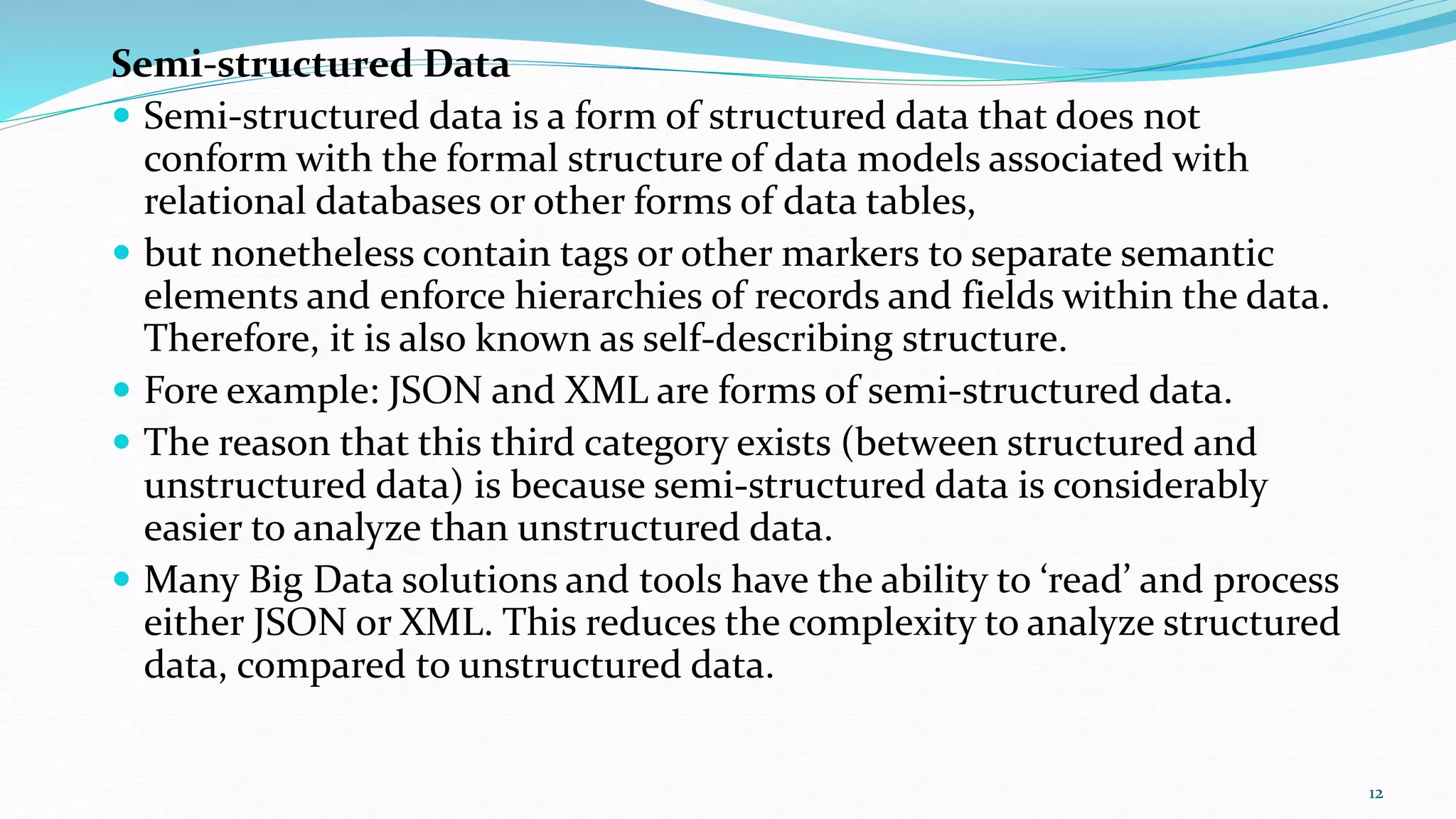 Semi-structured Data
 Semi-structured data is a form of structured data that does not
conform with the formal structure of data models associated with
relational databases or other forms of data tables,
 but nonetheless contain tags or other markers to separate semantic
elements and enforce hierarchies of records and fields within the data.
Therefore, it is also known as self-describing structure.
 Fore example: JSON and XML are forms of semi-structured data.
 The reason that this third category exists (between structured and
unstructured data) is because semi-structured data is considerably
easier to analyze than unstructured data.
 Many Big Data solutions and tools have the ability to ‘read’ and process
either JSON or XML. This reduces the complexity to analyze structured
data, compared to unstructured data.
12
 